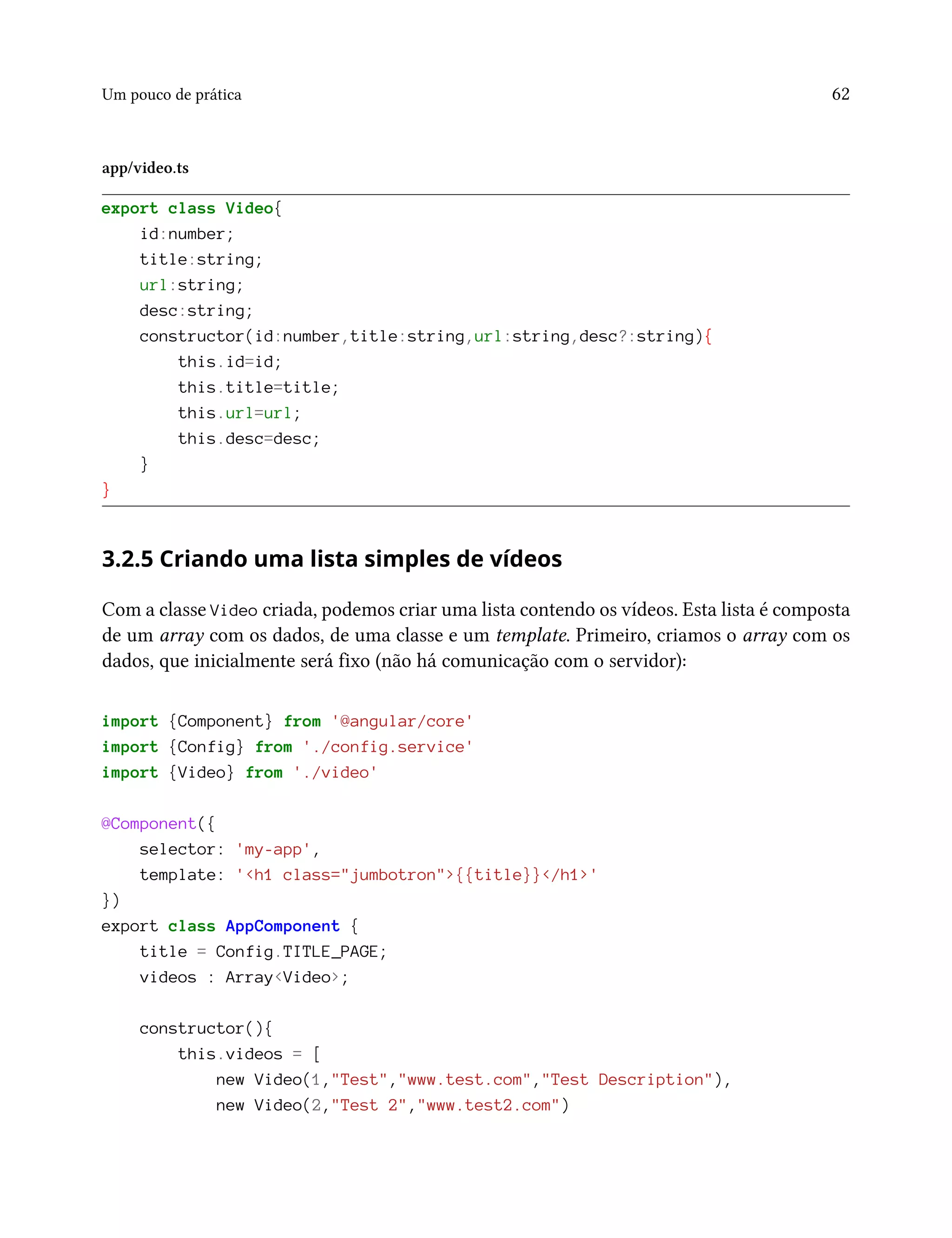 Um pouco de prática 62
app/video.ts
export class Video{
id:number;
title:string;
url:string;
desc:string;
constructor(id:number,title:string,url:string,desc?:string){
this.id=id;
this.title=title;
this.url=url;
this.desc=desc;
}
}
3.2.5 Criando uma lista simples de vídeos
Com a classe Video criada, podemos criar uma lista contendo os vídeos. Esta lista é composta
de um array com os dados, de uma classe e um template. Primeiro, criamos o array com os
dados, que inicialmente será fixo (não há comunicação com o servidor):
import {Component} from '@angular/core'
import {Config} from './config.service'
import {Video} from './video'
@Component({
selector: 'my-app',
template: '<h1 class="jumbotron">{{title}}</h1>'
})
export class AppComponent {
title = Config.TITLE_PAGE;
videos : Array<Video>;
constructor(){
this.videos = [
new Video(1,"Test","www.test.com","Test Description"),
new Video(2,"Test 2","www.test2.com")
 