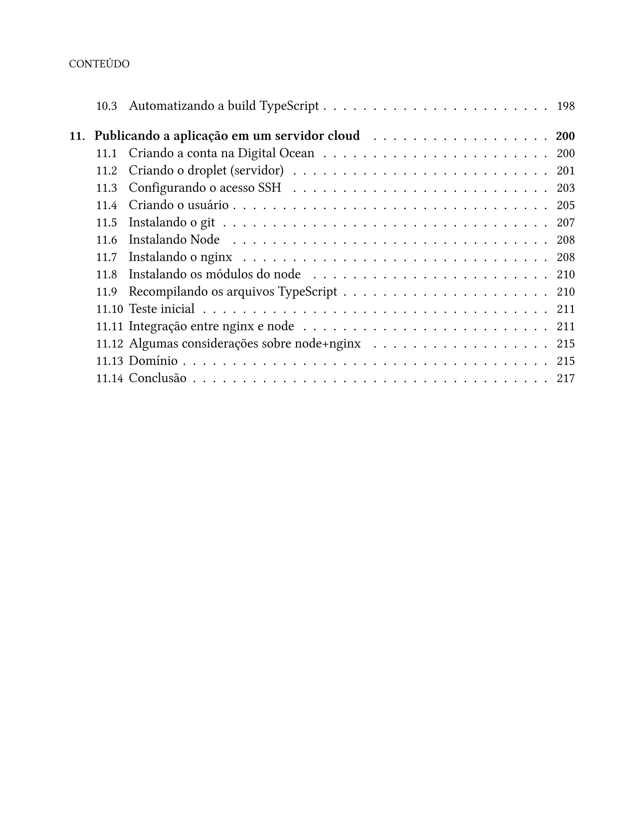 CONTEÚDO
10.3 Automatizando a build TypeScript . . . . . . . . . . . . . . . . . . . . . . . 198
11. Publicando a aplicação em um servidor cloud . . . . . . . . . . . . . . . . . . 200
11.1 Criando a conta na Digital Ocean . . . . . . . . . . . . . . . . . . . . . . . 200
11.2 Criando o droplet (servidor) . . . . . . . . . . . . . . . . . . . . . . . . . . 201
11.3 Configurando o acesso SSH . . . . . . . . . . . . . . . . . . . . . . . . . . 203
11.4 Criando o usuário . . . . . . . . . . . . . . . . . . . . . . . . . . . . . . . . 205
11.5 Instalando o git . . . . . . . . . . . . . . . . . . . . . . . . . . . . . . . . . 207
11.6 Instalando Node . . . . . . . . . . . . . . . . . . . . . . . . . . . . . . . . 208
11.7 Instalando o nginx . . . . . . . . . . . . . . . . . . . . . . . . . . . . . . . 208
11.8 Instalando os módulos do node . . . . . . . . . . . . . . . . . . . . . . . . 210
11.9 Recompilando os arquivos TypeScript . . . . . . . . . . . . . . . . . . . . . 210
11.10 Teste inicial . . . . . . . . . . . . . . . . . . . . . . . . . . . . . . . . . . . 211
11.11 Integração entre nginx e node . . . . . . . . . . . . . . . . . . . . . . . . . 211
11.12 Algumas considerações sobre node+nginx . . . . . . . . . . . . . . . . . . 215
11.13 Domínio . . . . . . . . . . . . . . . . . . . . . . . . . . . . . . . . . . . . . 215
11.14 Conclusão . . . . . . . . . . . . . . . . . . . . . . . . . . . . . . . . . . . . 217
 