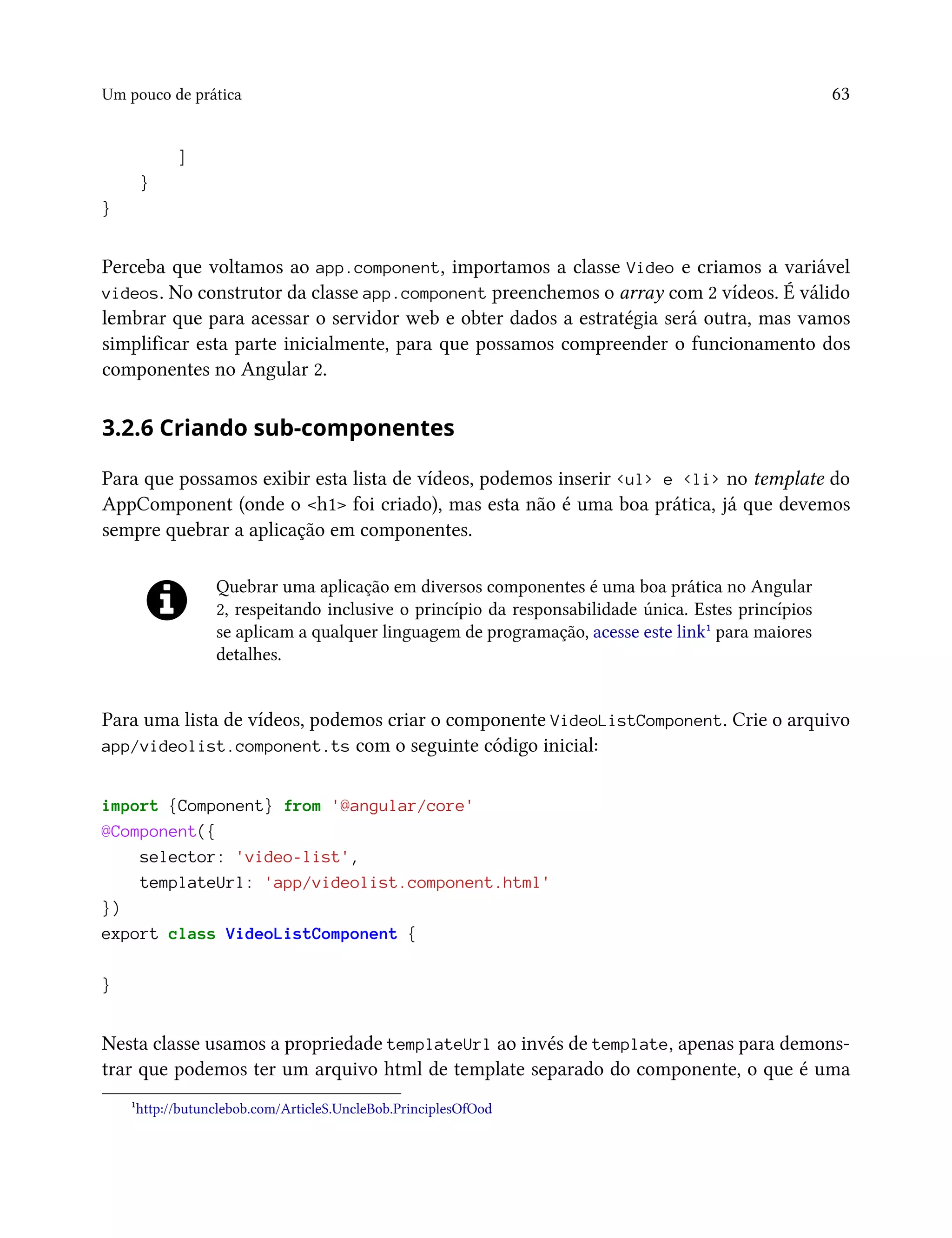 Um pouco de prática 63
]
}
}
Perceba que voltamos ao app.component, importamos a classe Video e criamos a variável
videos. No construtor da classe app.component preenchemos o array com 2 vídeos. É válido
lembrar que para acessar o servidor web e obter dados a estratégia será outra, mas vamos
simplificar esta parte inicialmente, para que possamos compreender o funcionamento dos
componentes no Angular 2.
3.2.6 Criando sub-componentes
Para que possamos exibir esta lista de vídeos, podemos inserir <ul> e <li> no template do
AppComponent (onde o <h1> foi criado), mas esta não é uma boa prática, já que devemos
sempre quebrar a aplicação em componentes.
Quebrar uma aplicação em diversos componentes é uma boa prática no Angular
2, respeitando inclusive o princípio da responsabilidade única. Estes princípios
se aplicam a qualquer linguagem de programação, acesse este link¹ para maiores
detalhes.
Para uma lista de vídeos, podemos criar o componente VideoListComponent. Crie o arquivo
app/videolist.component.ts com o seguinte código inicial:
import {Component} from '@angular/core'
@Component({
selector: 'video-list',
templateUrl: 'app/videolist.component.html'
})
export class VideoListComponent {
}
Nesta classe usamos a propriedade templateUrl ao invés de template, apenas para demons-
trar que podemos ter um arquivo html de template separado do componente, o que é uma
¹http://butunclebob.com/ArticleS.UncleBob.PrinciplesOfOod
 