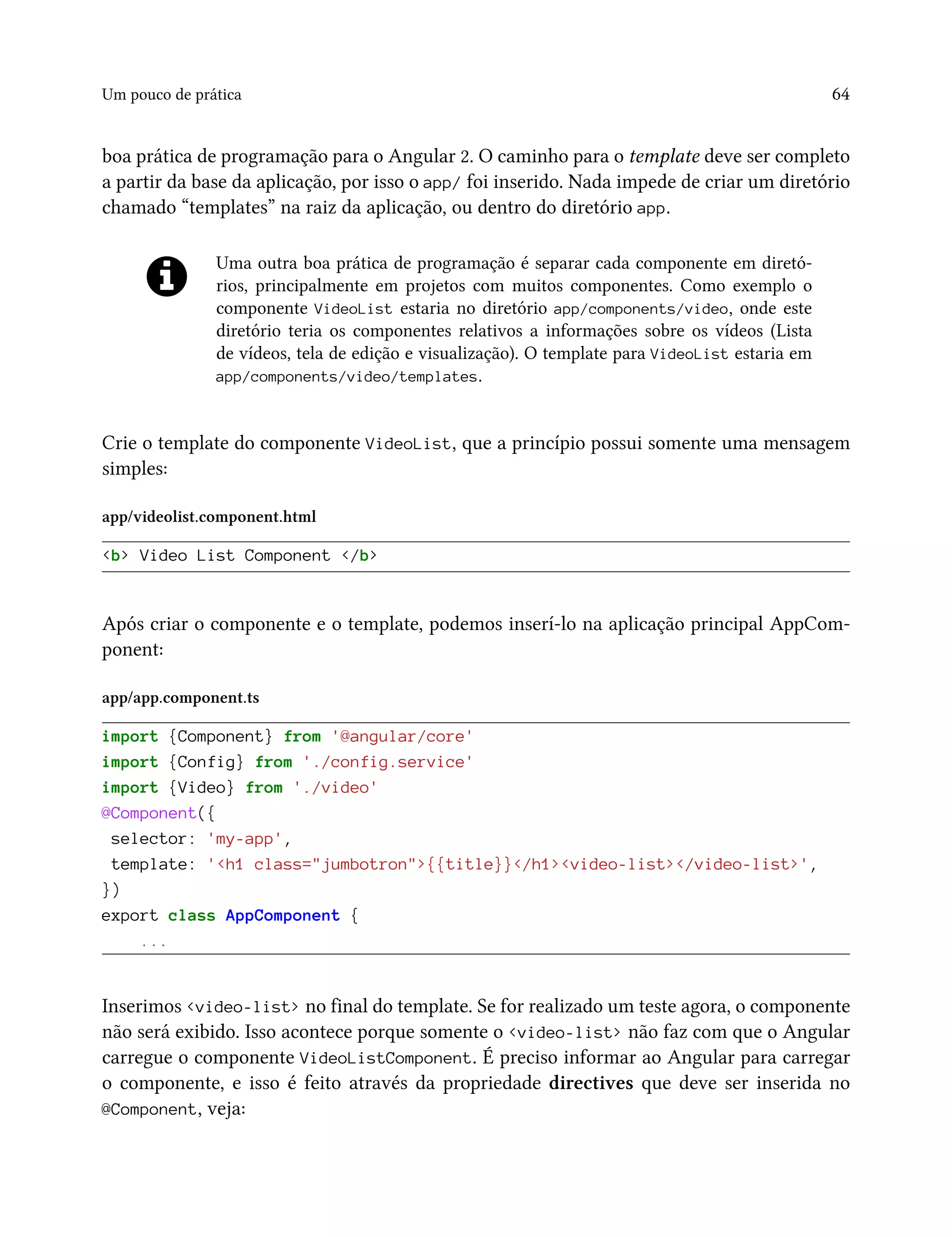 Um pouco de prática 64
boa prática de programação para o Angular 2. O caminho para o template deve ser completo
a partir da base da aplicação, por isso o app/ foi inserido. Nada impede de criar um diretório
chamado “templates” na raiz da aplicação, ou dentro do diretório app.
Uma outra boa prática de programação é separar cada componente em diretó-
rios, principalmente em projetos com muitos componentes. Como exemplo o
componente VideoList estaria no diretório app/components/video, onde este
diretório teria os componentes relativos a informações sobre os vídeos (Lista
de vídeos, tela de edição e visualização). O template para VideoList estaria em
app/components/video/templates.
Crie o template do componente VideoList, que a princípio possui somente uma mensagem
simples:
app/videolist.component.html
<b> Video List Component </b>
Após criar o componente e o template, podemos inserí-lo na aplicação principal AppCom-
ponent:
app/app.component.ts
import {Component} from '@angular/core'
import {Config} from './config.service'
import {Video} from './video'
@Component({
selector: 'my-app',
template: '<h1 class="jumbotron">{{title}}</h1><video-list></video-list>',
})
export class AppComponent {
...
Inserimos <video-list> no final do template. Se for realizado um teste agora, o componente
não será exibido. Isso acontece porque somente o <video-list> não faz com que o Angular
carregue o componente VideoListComponent. É preciso informar ao Angular para carregar
o componente, e isso é feito através da propriedade directives que deve ser inserida no
@Component, veja:
 
