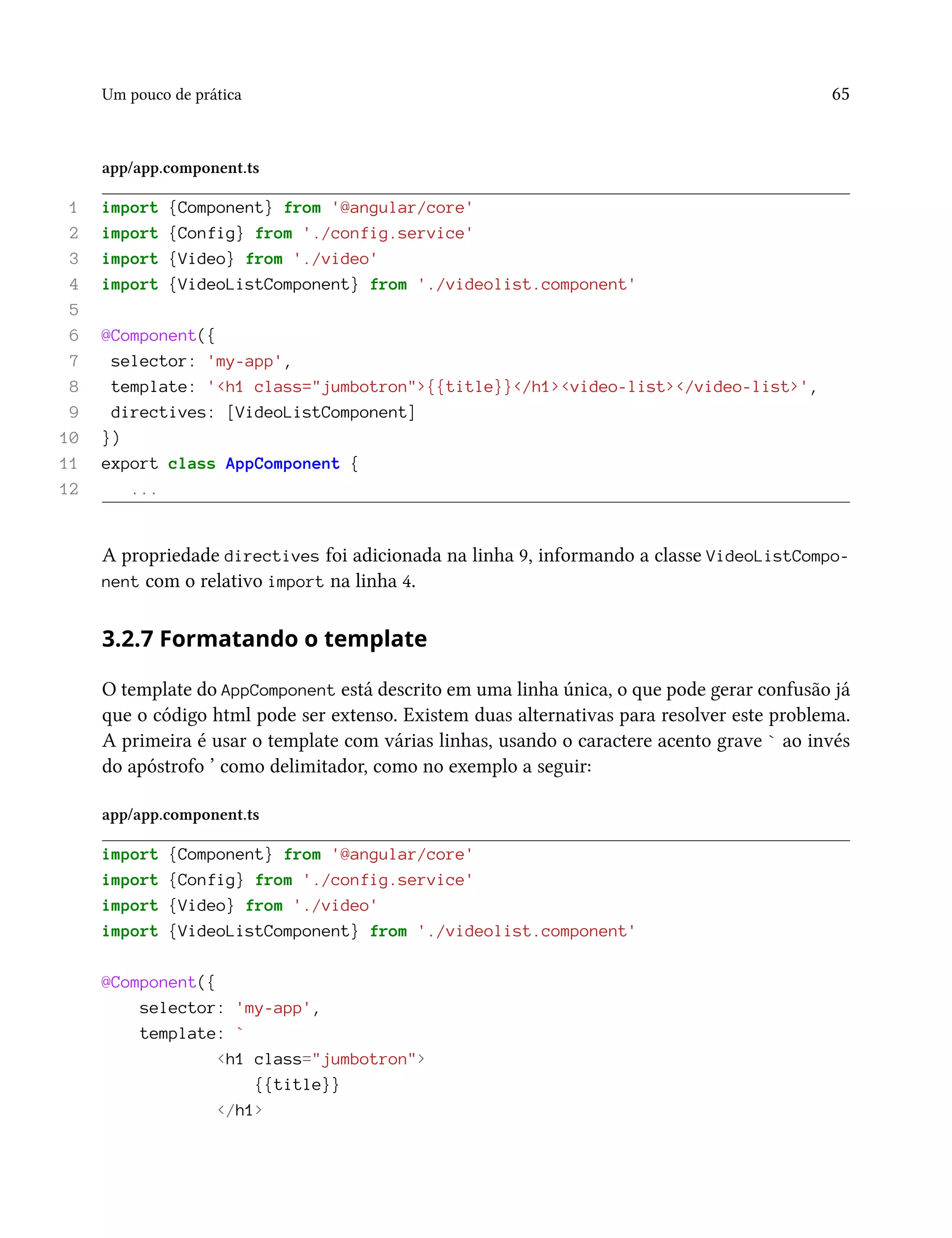 Um pouco de prática 65
app/app.component.ts
1 import {Component} from '@angular/core'
2 import {Config} from './config.service'
3 import {Video} from './video'
4 import {VideoListComponent} from './videolist.component'
5
6 @Component({
7 selector: 'my-app',
8 template: '<h1 class="jumbotron">{{title}}</h1><video-list></video-list>',
9 directives: [VideoListComponent]
10 })
11 export class AppComponent {
12 ...
A propriedade directives foi adicionada na linha 9, informando a classe VideoListCompo-
nent com o relativo import na linha 4.
3.2.7 Formatando o template
O template do AppComponent está descrito em uma linha única, o que pode gerar confusão já
que o código html pode ser extenso. Existem duas alternativas para resolver este problema.
A primeira é usar o template com várias linhas, usando o caractere acento grave ` ao invés
do apóstrofo ’ como delimitador, como no exemplo a seguir:
app/app.component.ts
import {Component} from '@angular/core'
import {Config} from './config.service'
import {Video} from './video'
import {VideoListComponent} from './videolist.component'
@Component({
selector: 'my-app',
template: `
<h1 class="jumbotron">
{{title}}
</h1>
 