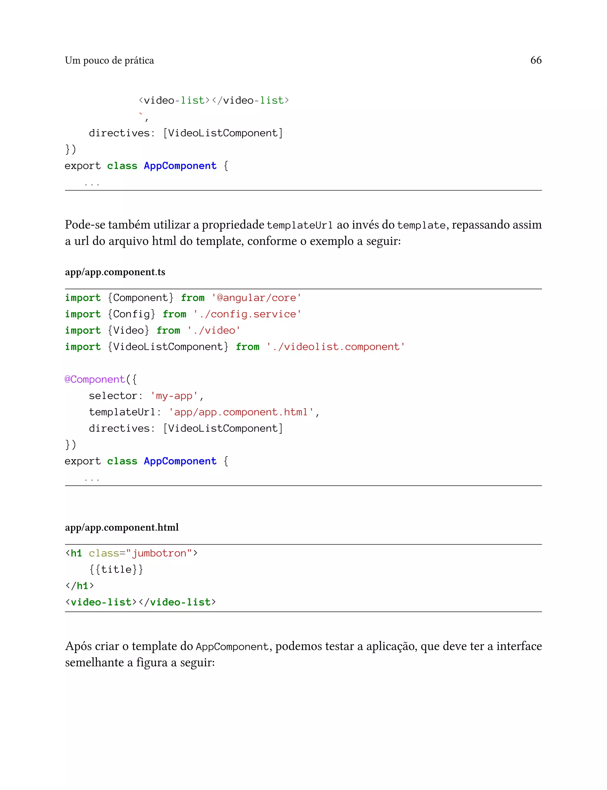Um pouco de prática 66
<video-list></video-list>
`,
directives: [VideoListComponent]
})
export class AppComponent {
...
Pode-se também utilizar a propriedade templateUrl ao invés do template, repassando assim
a url do arquivo html do template, conforme o exemplo a seguir:
app/app.component.ts
import {Component} from '@angular/core'
import {Config} from './config.service'
import {Video} from './video'
import {VideoListComponent} from './videolist.component'
@Component({
selector: 'my-app',
templateUrl: 'app/app.component.html',
directives: [VideoListComponent]
})
export class AppComponent {
...
app/app.component.html
<h1 class="jumbotron">
{{title}}
</h1>
<video-list></video-list>
Após criar o template do AppComponent, podemos testar a aplicação, que deve ter a interface
semelhante a figura a seguir:
 