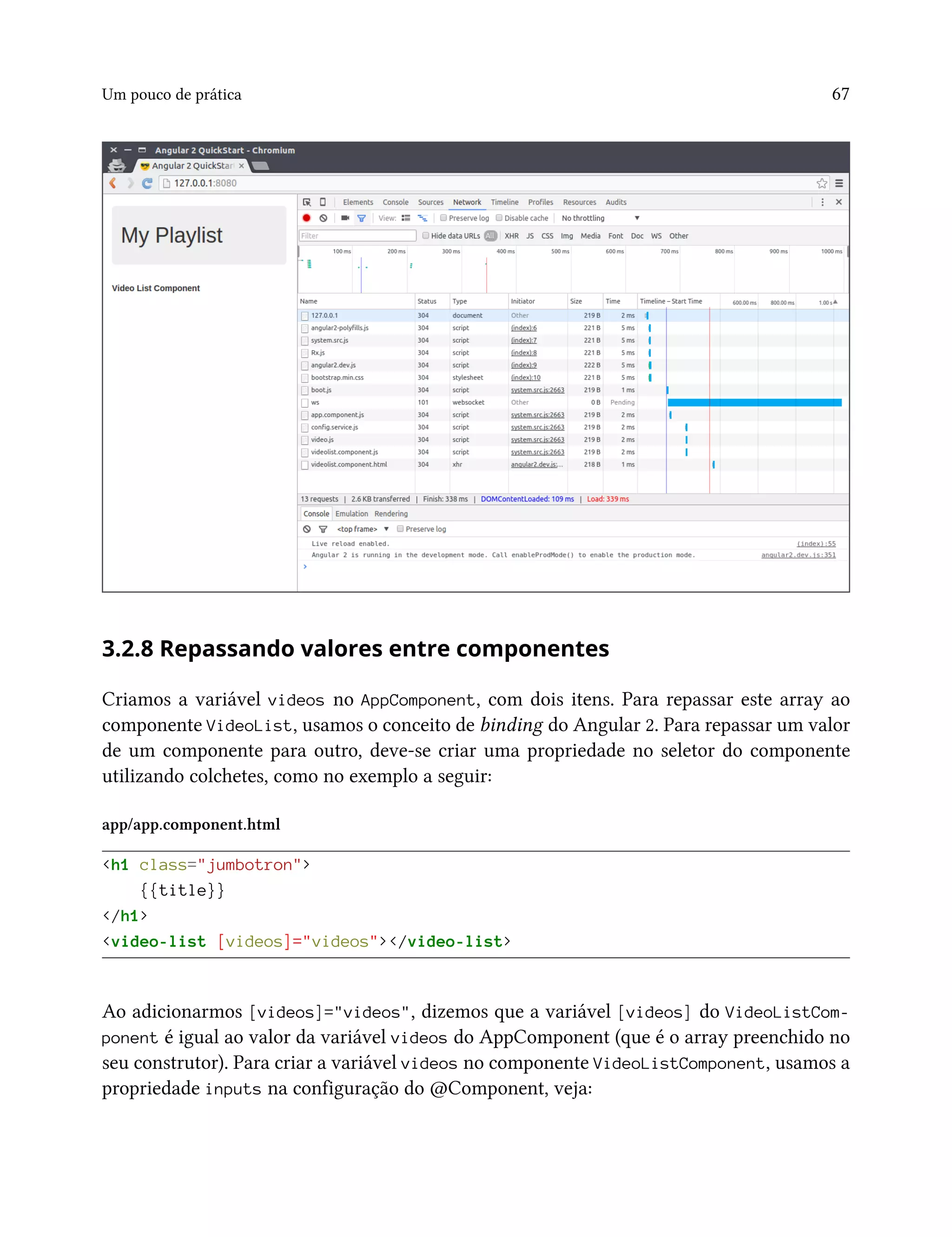 Um pouco de prática 67
3.2.8 Repassando valores entre componentes
Criamos a variável videos no AppComponent, com dois itens. Para repassar este array ao
componente VideoList, usamos o conceito de binding do Angular 2. Para repassar um valor
de um componente para outro, deve-se criar uma propriedade no seletor do componente
utilizando colchetes, como no exemplo a seguir:
app/app.component.html
<h1 class="jumbotron">
{{title}}
</h1>
<video-list [videos]="videos"></video-list>
Ao adicionarmos [videos]="videos", dizemos que a variável [videos] do VideoListCom-
ponent é igual ao valor da variável videos do AppComponent (que é o array preenchido no
seu construtor). Para criar a variável videos no componente VideoListComponent, usamos a
propriedade inputs na configuração do @Component, veja:
 