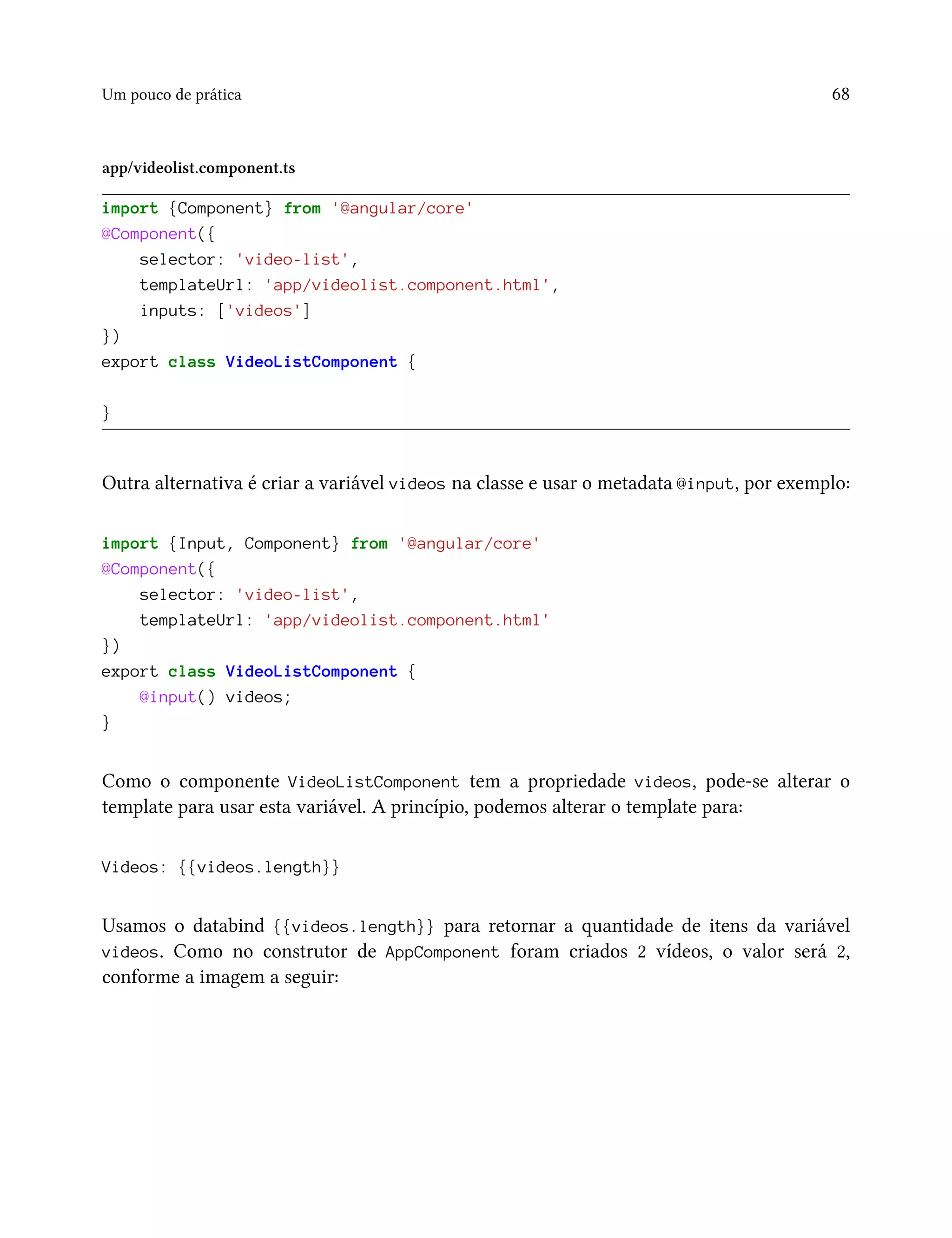 Um pouco de prática 68
app/videolist.component.ts
import {Component} from '@angular/core'
@Component({
selector: 'video-list',
templateUrl: 'app/videolist.component.html',
inputs: ['videos']
})
export class VideoListComponent {
}
Outra alternativa é criar a variável videos na classe e usar o metadata @input, por exemplo:
import {Input, Component} from '@angular/core'
@Component({
selector: 'video-list',
templateUrl: 'app/videolist.component.html'
})
export class VideoListComponent {
@input() videos;
}
Como o componente VideoListComponent tem a propriedade videos, pode-se alterar o
template para usar esta variável. A princípio, podemos alterar o template para:
Videos: {{videos.length}}
Usamos o databind {{videos.length}} para retornar a quantidade de itens da variável
videos. Como no construtor de AppComponent foram criados 2 vídeos, o valor será 2,
conforme a imagem a seguir:
 