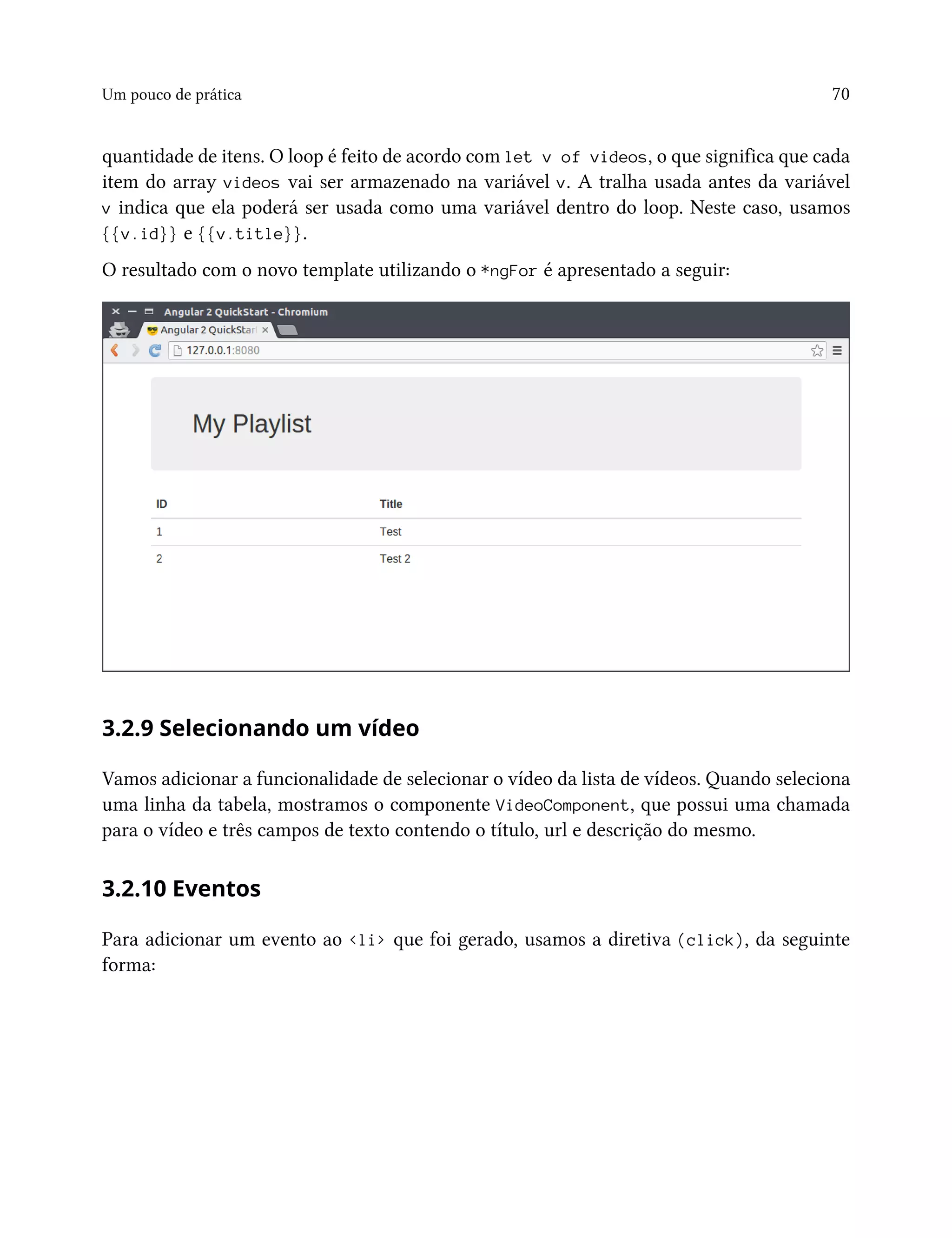Um pouco de prática 70
quantidade de itens. O loop é feito de acordo com let v of videos, o que significa que cada
item do array videos vai ser armazenado na variável v. A tralha usada antes da variável
v indica que ela poderá ser usada como uma variável dentro do loop. Neste caso, usamos
{{v.id}} e {{v.title}}.
O resultado com o novo template utilizando o *ngFor é apresentado a seguir:
3.2.9 Selecionando um vídeo
Vamos adicionar a funcionalidade de selecionar o vídeo da lista de vídeos. Quando seleciona
uma linha da tabela, mostramos o componente VideoComponent, que possui uma chamada
para o vídeo e três campos de texto contendo o título, url e descrição do mesmo.
3.2.10 Eventos
Para adicionar um evento ao <li> que foi gerado, usamos a diretiva (click), da seguinte
forma:
 