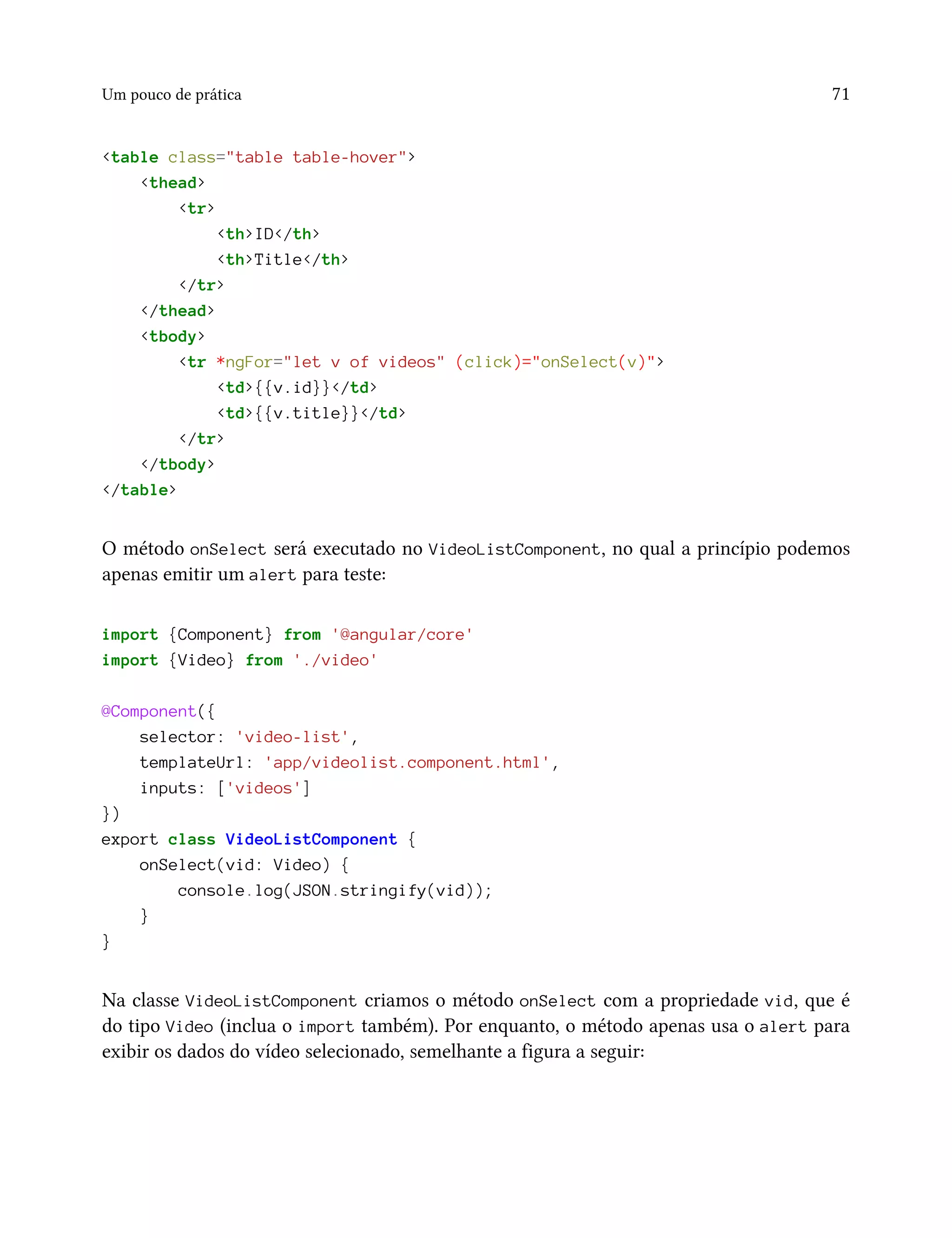 Um pouco de prática 71
<table class="table table-hover">
<thead>
<tr>
<th>ID</th>
<th>Title</th>
</tr>
</thead>
<tbody>
<tr *ngFor="let v of videos" (click)="onSelect(v)">
<td>{{v.id}}</td>
<td>{{v.title}}</td>
</tr>
</tbody>
</table>
O método onSelect será executado no VideoListComponent, no qual a princípio podemos
apenas emitir um alert para teste:
import {Component} from '@angular/core'
import {Video} from './video'
@Component({
selector: 'video-list',
templateUrl: 'app/videolist.component.html',
inputs: ['videos']
})
export class VideoListComponent {
onSelect(vid: Video) {
console.log(JSON.stringify(vid));
}
}
Na classe VideoListComponent criamos o método onSelect com a propriedade vid, que é
do tipo Video (inclua o import também). Por enquanto, o método apenas usa o alert para
exibir os dados do vídeo selecionado, semelhante a figura a seguir:
 