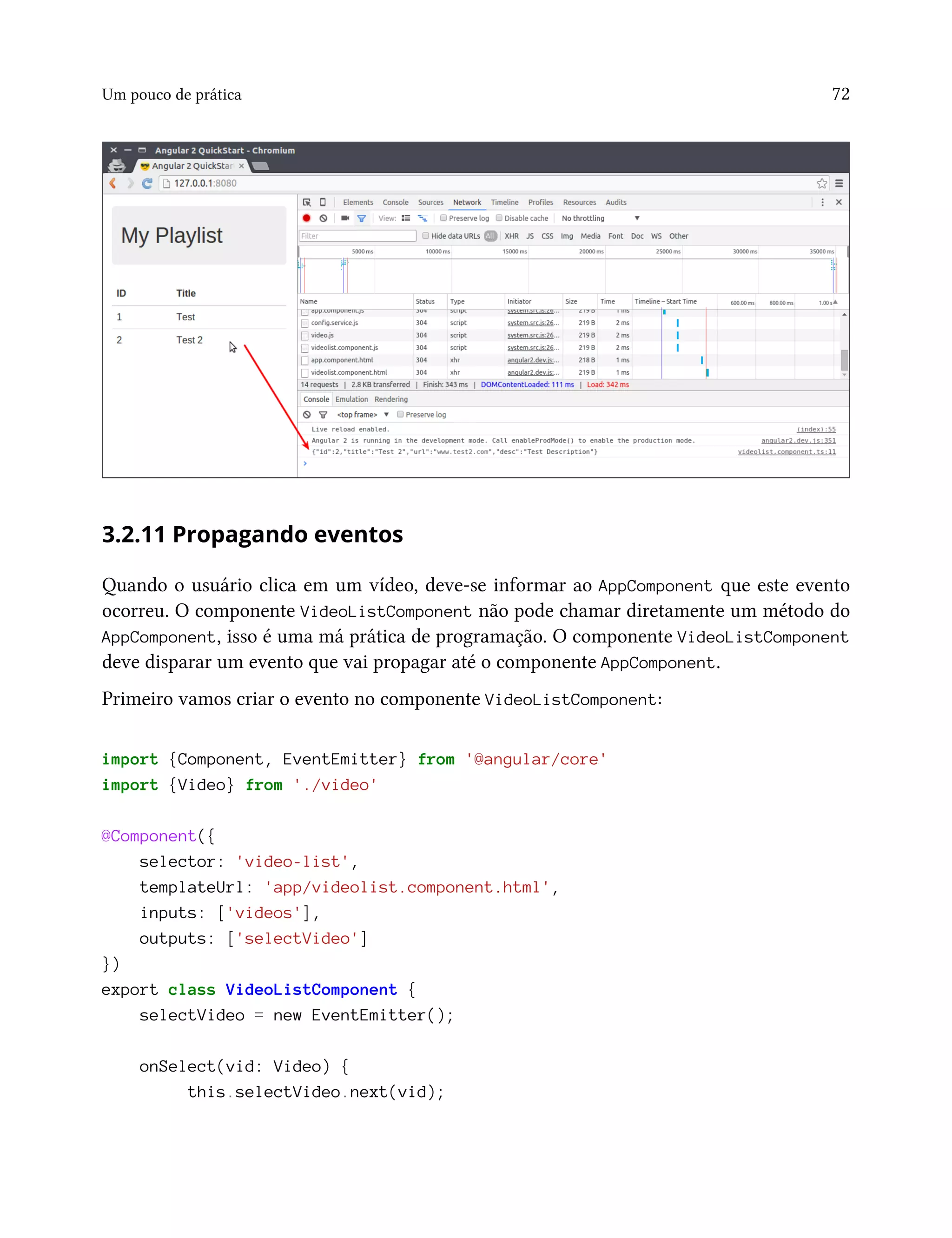 Um pouco de prática 72
3.2.11 Propagando eventos
Quando o usuário clica em um vídeo, deve-se informar ao AppComponent que este evento
ocorreu. O componente VideoListComponent não pode chamar diretamente um método do
AppComponent, isso é uma má prática de programação. O componente VideoListComponent
deve disparar um evento que vai propagar até o componente AppComponent.
Primeiro vamos criar o evento no componente VideoListComponent:
import {Component, EventEmitter} from '@angular/core'
import {Video} from './video'
@Component({
selector: 'video-list',
templateUrl: 'app/videolist.component.html',
inputs: ['videos'],
outputs: ['selectVideo']
})
export class VideoListComponent {
selectVideo = new EventEmitter();
onSelect(vid: Video) {
this.selectVideo.next(vid);
 