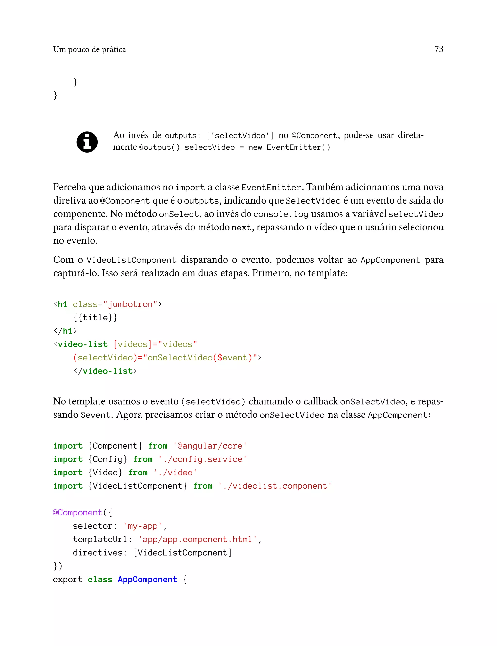 Um pouco de prática 73
}
}
Ao invés de outputs: ['selectVideo'] no @Component, pode-se usar direta-
mente @output() selectVideo = new EventEmitter()
Perceba que adicionamos no import a classe EventEmitter. Também adicionamos uma nova
diretiva ao @Component que é o outputs, indicando que SelectVideo é um evento de saída do
componente. No método onSelect, ao invés do console.log usamos a variável selectVideo
para disparar o evento, através do método next, repassando o vídeo que o usuário selecionou
no evento.
Com o VideoListComponent disparando o evento, podemos voltar ao AppComponent para
capturá-lo. Isso será realizado em duas etapas. Primeiro, no template:
<h1 class="jumbotron">
{{title}}
</h1>
<video-list [videos]="videos"
(selectVideo)="onSelectVideo($event)">
</video-list>
No template usamos o evento (selectVideo) chamando o callback onSelectVideo, e repas-
sando $event. Agora precisamos criar o método onSelectVideo na classe AppComponent:
import {Component} from '@angular/core'
import {Config} from './config.service'
import {Video} from './video'
import {VideoListComponent} from './videolist.component'
@Component({
selector: 'my-app',
templateUrl: 'app/app.component.html',
directives: [VideoListComponent]
})
export class AppComponent {
 