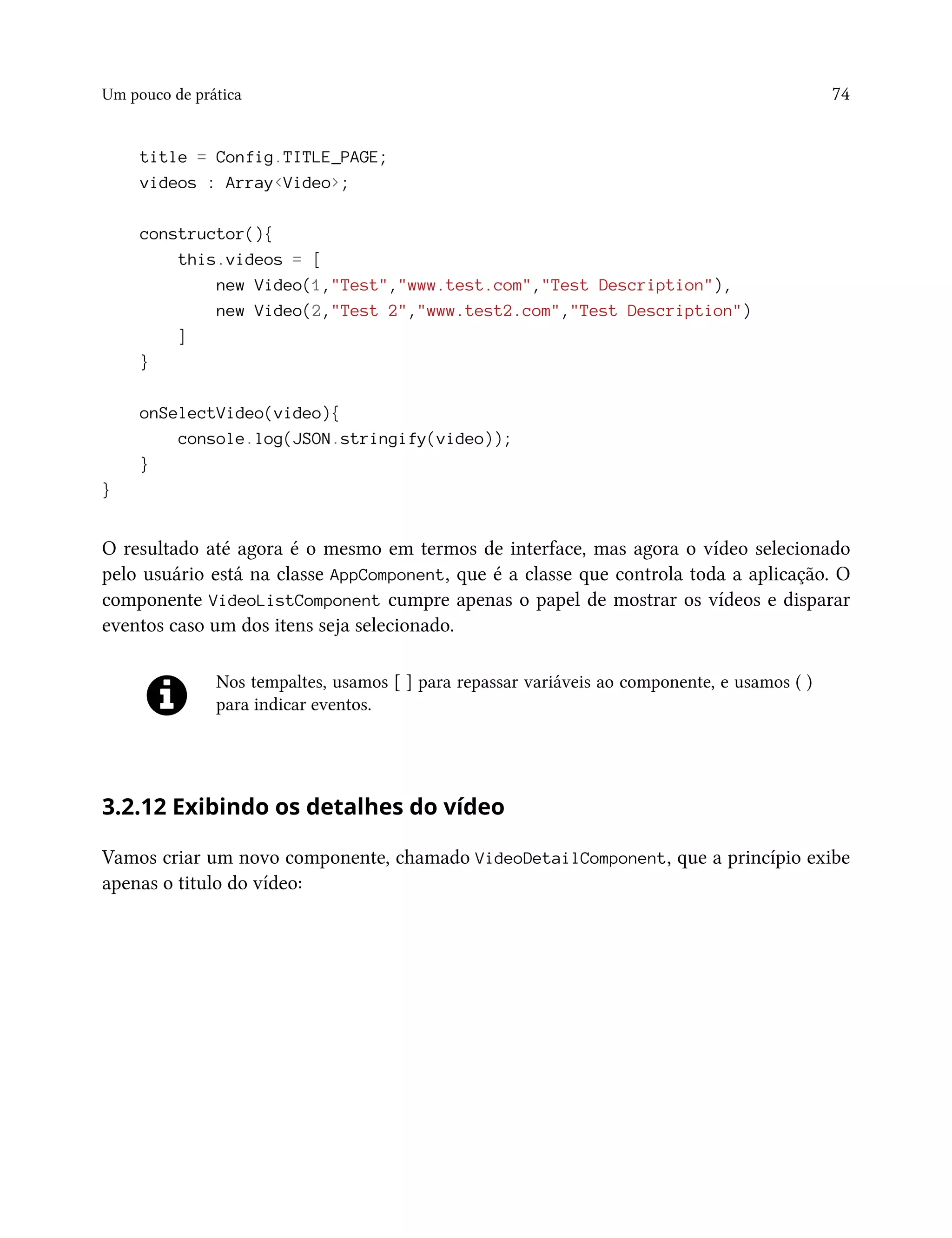 Um pouco de prática 74
title = Config.TITLE_PAGE;
videos : Array<Video>;
constructor(){
this.videos = [
new Video(1,"Test","www.test.com","Test Description"),
new Video(2,"Test 2","www.test2.com","Test Description")
]
}
onSelectVideo(video){
console.log(JSON.stringify(video));
}
}
O resultado até agora é o mesmo em termos de interface, mas agora o vídeo selecionado
pelo usuário está na classe AppComponent, que é a classe que controla toda a aplicação. O
componente VideoListComponent cumpre apenas o papel de mostrar os vídeos e disparar
eventos caso um dos itens seja selecionado.
Nos tempaltes, usamos [ ] para repassar variáveis ao componente, e usamos ( )
para indicar eventos.
3.2.12 Exibindo os detalhes do vídeo
Vamos criar um novo componente, chamado VideoDetailComponent, que a princípio exibe
apenas o titulo do vídeo:
 