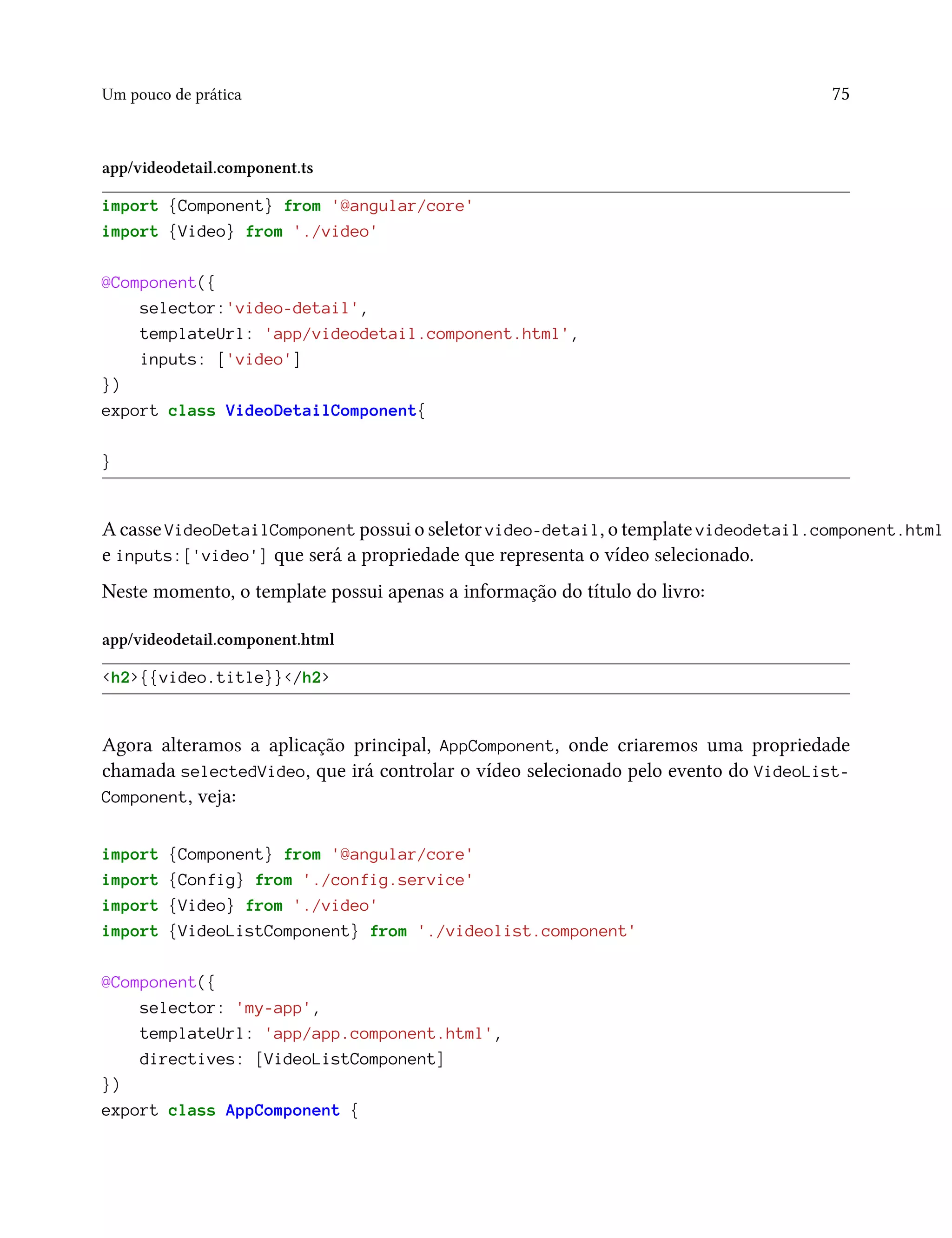 Um pouco de prática 75
app/videodetail.component.ts
import {Component} from '@angular/core'
import {Video} from './video'
@Component({
selector:'video-detail',
templateUrl: 'app/videodetail.component.html',
inputs: ['video']
})
export class VideoDetailComponent{
}
A casse VideoDetailComponent possui o seletor video-detail, o template videodetail.component.html
e inputs:['video'] que será a propriedade que representa o vídeo selecionado.
Neste momento, o template possui apenas a informação do título do livro:
app/videodetail.component.html
<h2>{{video.title}}</h2>
Agora alteramos a aplicação principal, AppComponent, onde criaremos uma propriedade
chamada selectedVideo, que irá controlar o vídeo selecionado pelo evento do VideoList-
Component, veja:
import {Component} from '@angular/core'
import {Config} from './config.service'
import {Video} from './video'
import {VideoListComponent} from './videolist.component'
@Component({
selector: 'my-app',
templateUrl: 'app/app.component.html',
directives: [VideoListComponent]
})
export class AppComponent {
 
