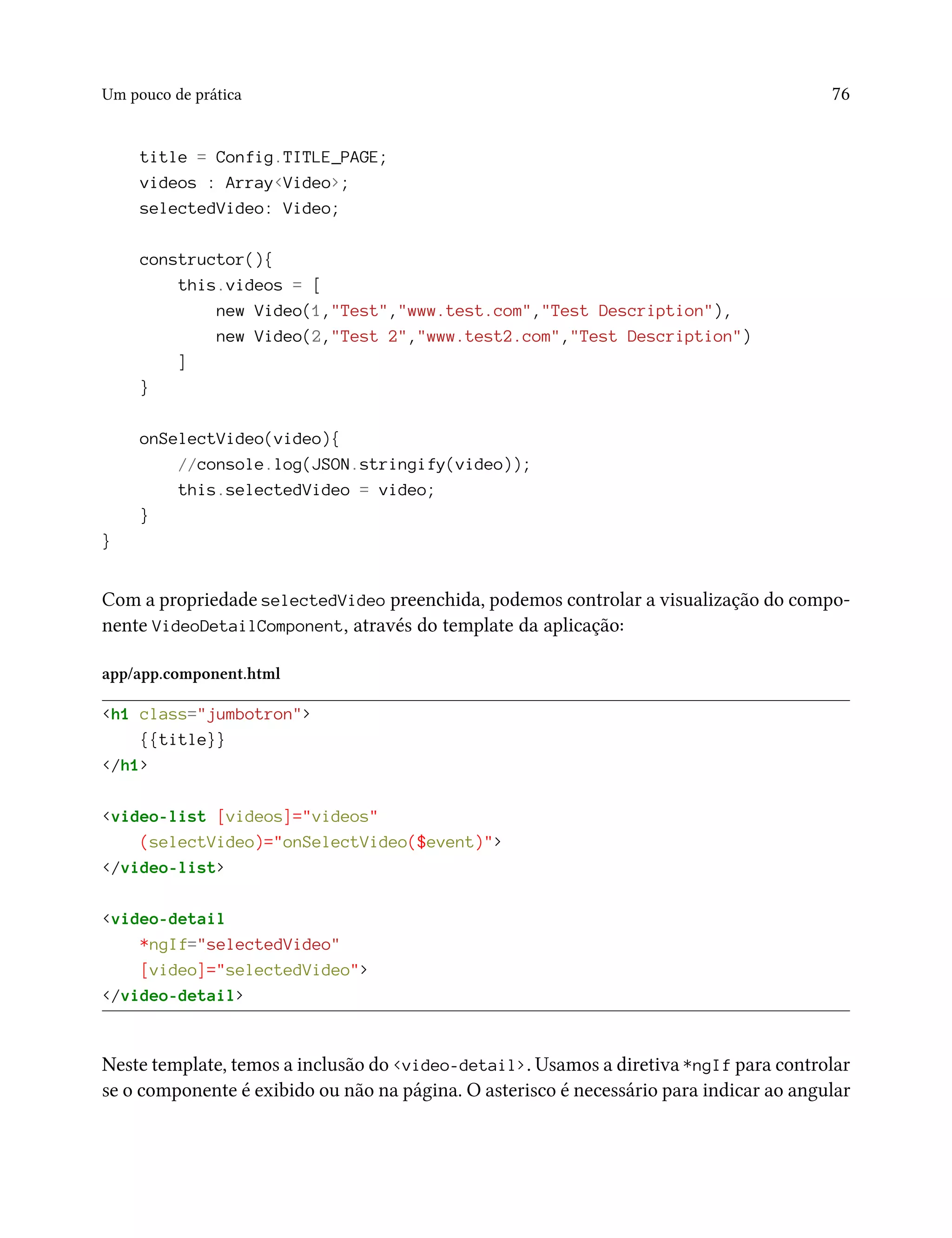 Um pouco de prática 76
title = Config.TITLE_PAGE;
videos : Array<Video>;
selectedVideo: Video;
constructor(){
this.videos = [
new Video(1,"Test","www.test.com","Test Description"),
new Video(2,"Test 2","www.test2.com","Test Description")
]
}
onSelectVideo(video){
//console.log(JSON.stringify(video));
this.selectedVideo = video;
}
}
Com a propriedade selectedVideo preenchida, podemos controlar a visualização do compo-
nente VideoDetailComponent, através do template da aplicação:
app/app.component.html
<h1 class="jumbotron">
{{title}}
</h1>
<video-list [videos]="videos"
(selectVideo)="onSelectVideo($event)">
</video-list>
<video-detail
*ngIf="selectedVideo"
[video]="selectedVideo">
</video-detail>
Neste template, temos a inclusão do <video-detail>. Usamos a diretiva *ngIf para controlar
se o componente é exibido ou não na página. O asterisco é necessário para indicar ao angular
 
