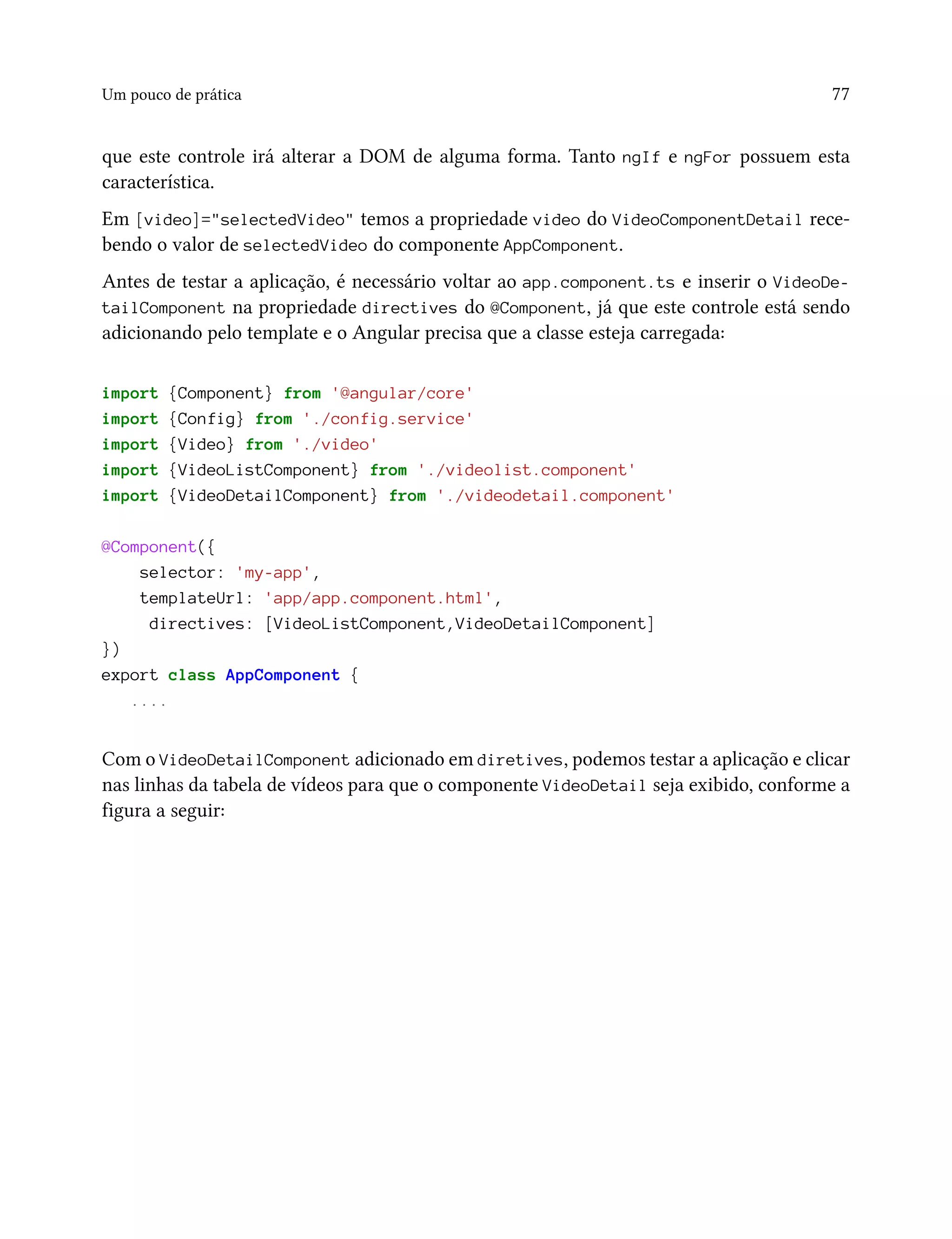 Um pouco de prática 77
que este controle irá alterar a DOM de alguma forma. Tanto ngIf e ngFor possuem esta
característica.
Em [video]="selectedVideo" temos a propriedade video do VideoComponentDetail rece-
bendo o valor de selectedVideo do componente AppComponent.
Antes de testar a aplicação, é necessário voltar ao app.component.ts e inserir o VideoDe-
tailComponent na propriedade directives do @Component, já que este controle está sendo
adicionando pelo template e o Angular precisa que a classe esteja carregada:
import {Component} from '@angular/core'
import {Config} from './config.service'
import {Video} from './video'
import {VideoListComponent} from './videolist.component'
import {VideoDetailComponent} from './videodetail.component'
@Component({
selector: 'my-app',
templateUrl: 'app/app.component.html',
directives: [VideoListComponent,VideoDetailComponent]
})
export class AppComponent {
....
Com o VideoDetailComponent adicionado em diretives, podemos testar a aplicação e clicar
nas linhas da tabela de vídeos para que o componente VideoDetail seja exibido, conforme a
figura a seguir:
 