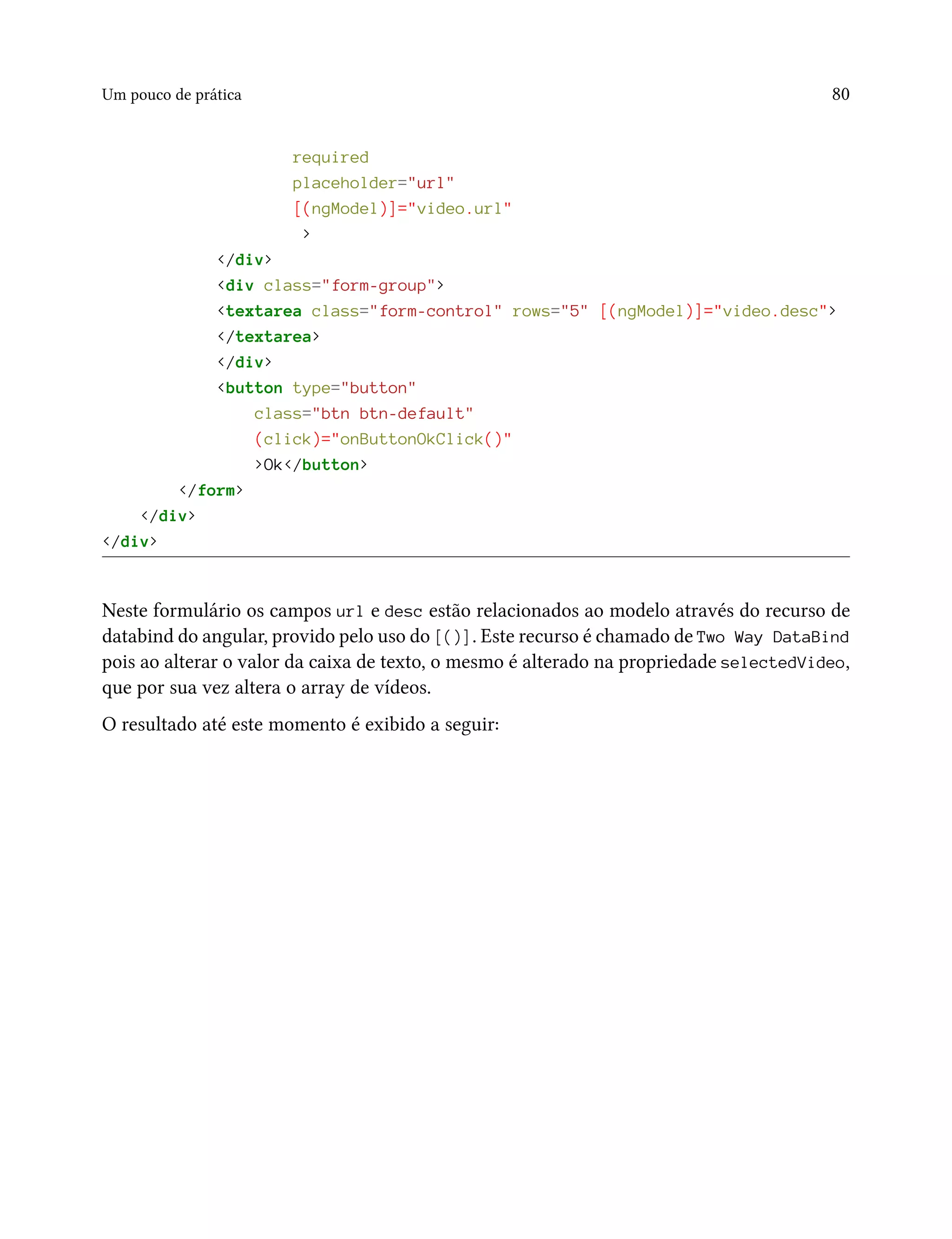 Um pouco de prática 80
required
placeholder="url"
[(ngModel)]="video.url"
>
</div>
<div class="form-group">
<textarea class="form-control" rows="5" [(ngModel)]="video.desc">
</textarea>
</div>
<button type="button"
class="btn btn-default"
(click)="onButtonOkClick()"
>Ok</button>
</form>
</div>
</div>
Neste formulário os campos url e desc estão relacionados ao modelo através do recurso de
databind do angular, provido pelo uso do [()]. Este recurso é chamado de Two Way DataBind
pois ao alterar o valor da caixa de texto, o mesmo é alterado na propriedade selectedVideo,
que por sua vez altera o array de vídeos.
O resultado até este momento é exibido a seguir:
 