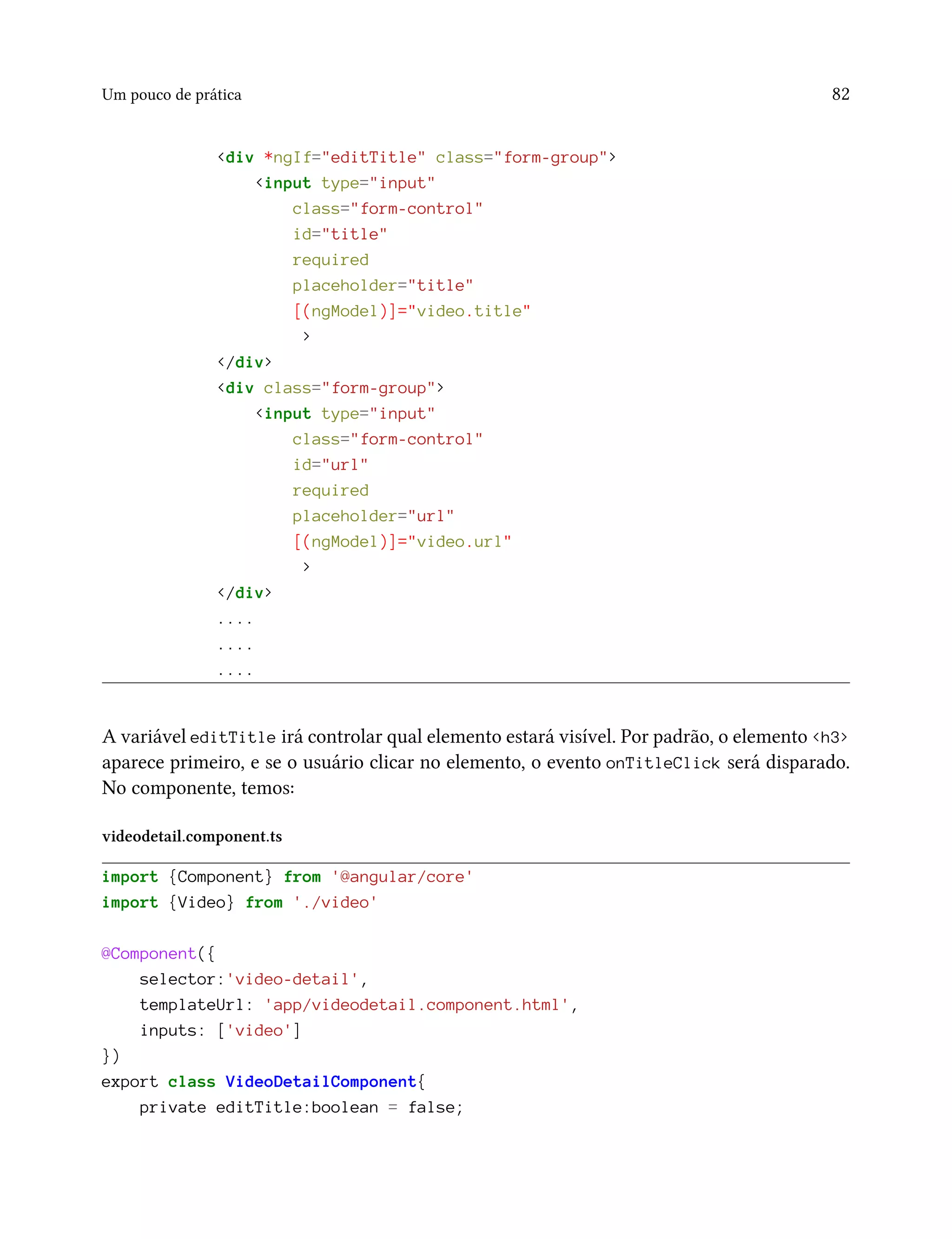 Um pouco de prática 82
<div *ngIf="editTitle" class="form-group">
<input type="input"
class="form-control"
id="title"
required
placeholder="title"
[(ngModel)]="video.title"
>
</div>
<div class="form-group">
<input type="input"
class="form-control"
id="url"
required
placeholder="url"
[(ngModel)]="video.url"
>
</div>
....
....
....
A variável editTitle irá controlar qual elemento estará visível. Por padrão, o elemento <h3>
aparece primeiro, e se o usuário clicar no elemento, o evento onTitleClick será disparado.
No componente, temos:
videodetail.component.ts
import {Component} from '@angular/core'
import {Video} from './video'
@Component({
selector:'video-detail',
templateUrl: 'app/videodetail.component.html',
inputs: ['video']
})
export class VideoDetailComponent{
private editTitle:boolean = false;
 