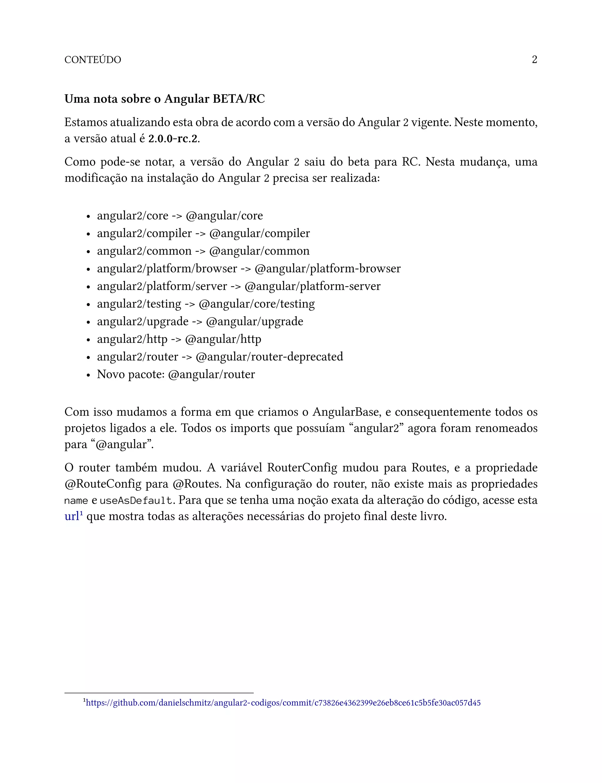 CONTEÚDO 2
Uma nota sobre o Angular BETA/RC
Estamos atualizando esta obra de acordo com a versão do Angular 2 vigente. Neste momento,
a versão atual é 2.0.0-rc.2.
Como pode-se notar, a versão do Angular 2 saiu do beta para RC. Nesta mudança, uma
modificação na instalação do Angular 2 precisa ser realizada:
• angular2/core -> @angular/core
• angular2/compiler -> @angular/compiler
• angular2/common -> @angular/common
• angular2/platform/browser -> @angular/platform-browser
• angular2/platform/server -> @angular/platform-server
• angular2/testing -> @angular/core/testing
• angular2/upgrade -> @angular/upgrade
• angular2/http -> @angular/http
• angular2/router -> @angular/router-deprecated
• Novo pacote: @angular/router
Com isso mudamos a forma em que criamos o AngularBase, e consequentemente todos os
projetos ligados a ele. Todos os imports que possuíam “angular2” agora foram renomeados
para “@angular”.
O router também mudou. A variável RouterConfig mudou para Routes, e a propriedade
@RouteConfig para @Routes. Na configuração do router, não existe mais as propriedades
name e useAsDefault. Para que se tenha uma noção exata da alteração do código, acesse esta
url¹ que mostra todas as alterações necessárias do projeto final deste livro.
¹https://github.com/danielschmitz/angular2-codigos/commit/c73826e4362399e26eb8ce61c5b5fe30ac057d45
 