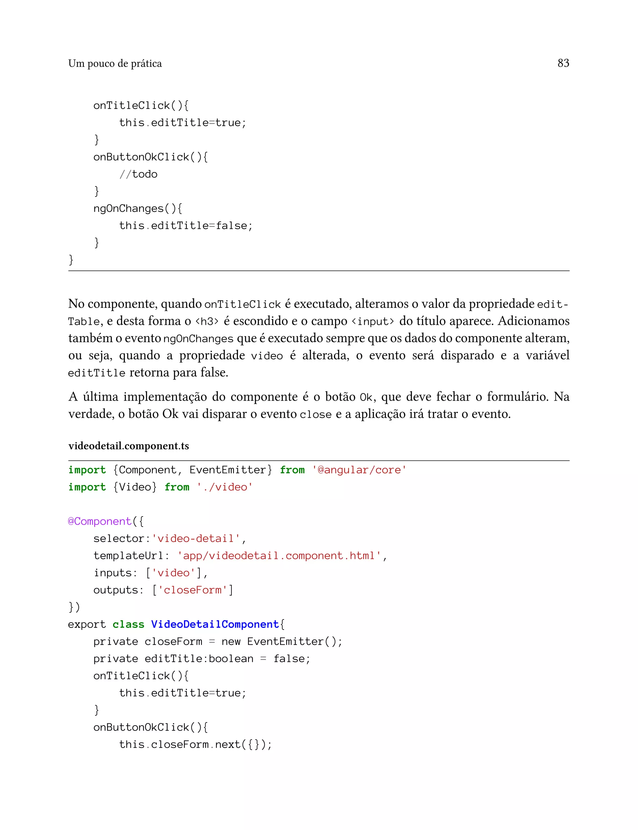 Um pouco de prática 83
onTitleClick(){
this.editTitle=true;
}
onButtonOkClick(){
//todo
}
ngOnChanges(){
this.editTitle=false;
}
}
No componente, quando onTitleClick é executado, alteramos o valor da propriedade edit-
Table, e desta forma o <h3> é escondido e o campo <input> do título aparece. Adicionamos
também o evento ngOnChanges que é executado sempre que os dados do componente alteram,
ou seja, quando a propriedade video é alterada, o evento será disparado e a variável
editTitle retorna para false.
A última implementação do componente é o botão Ok, que deve fechar o formulário. Na
verdade, o botão Ok vai disparar o evento close e a aplicação irá tratar o evento.
videodetail.component.ts
import {Component, EventEmitter} from '@angular/core'
import {Video} from './video'
@Component({
selector:'video-detail',
templateUrl: 'app/videodetail.component.html',
inputs: ['video'],
outputs: ['closeForm']
})
export class VideoDetailComponent{
private closeForm = new EventEmitter();
private editTitle:boolean = false;
onTitleClick(){
this.editTitle=true;
}
onButtonOkClick(){
this.closeForm.next({});
 