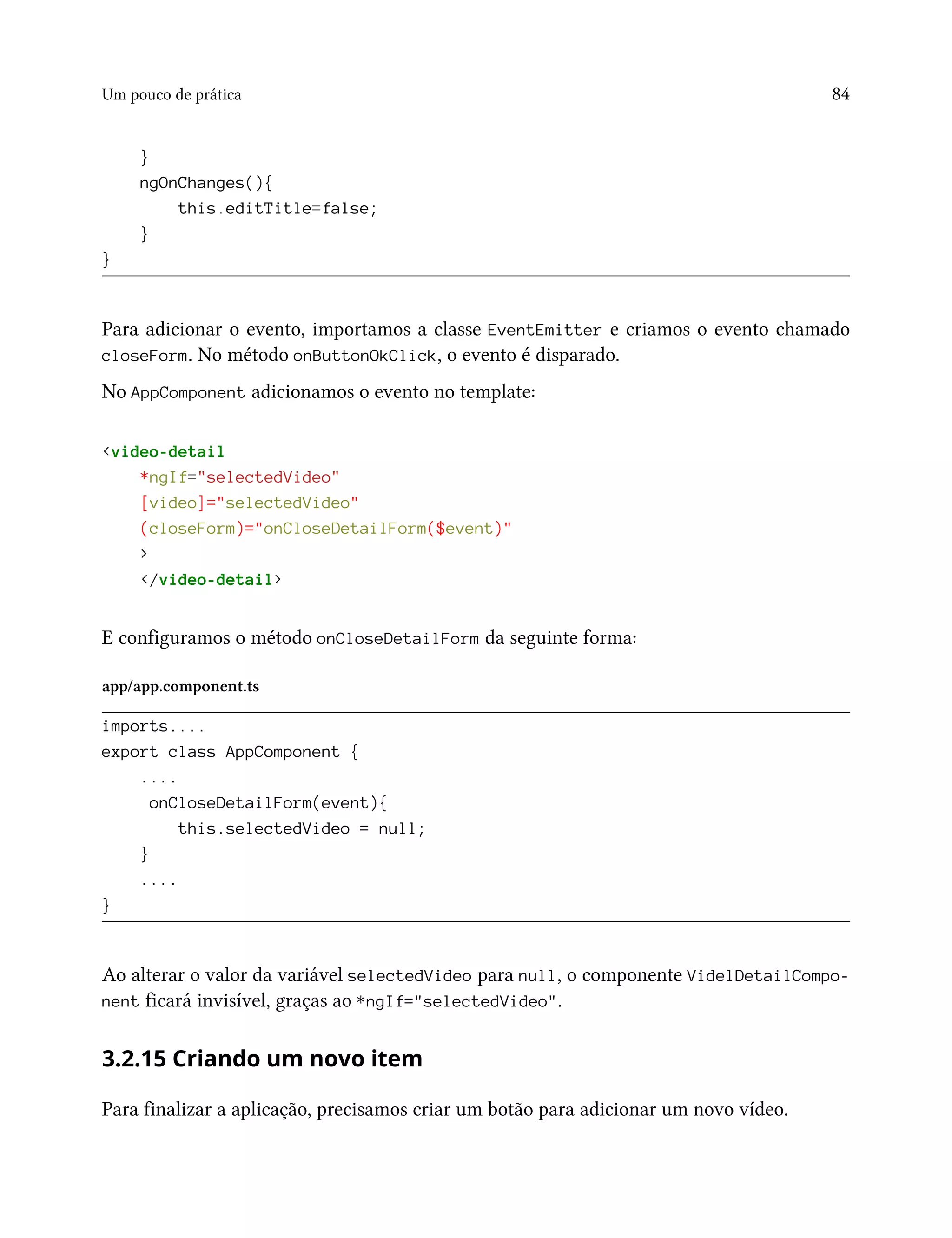 Um pouco de prática 84
}
ngOnChanges(){
this.editTitle=false;
}
}
Para adicionar o evento, importamos a classe EventEmitter e criamos o evento chamado
closeForm. No método onButtonOkClick, o evento é disparado.
No AppComponent adicionamos o evento no template:
<video-detail
*ngIf="selectedVideo"
[video]="selectedVideo"
(closeForm)="onCloseDetailForm($event)"
>
</video-detail>
E configuramos o método onCloseDetailForm da seguinte forma:
app/app.component.ts
imports....
export class AppComponent {
....
onCloseDetailForm(event){
this.selectedVideo = null;
}
....
}
Ao alterar o valor da variável selectedVideo para null, o componente VidelDetailCompo-
nent ficará invisível, graças ao *ngIf="selectedVideo".
3.2.15 Criando um novo item
Para finalizar a aplicação, precisamos criar um botão para adicionar um novo vídeo.
 