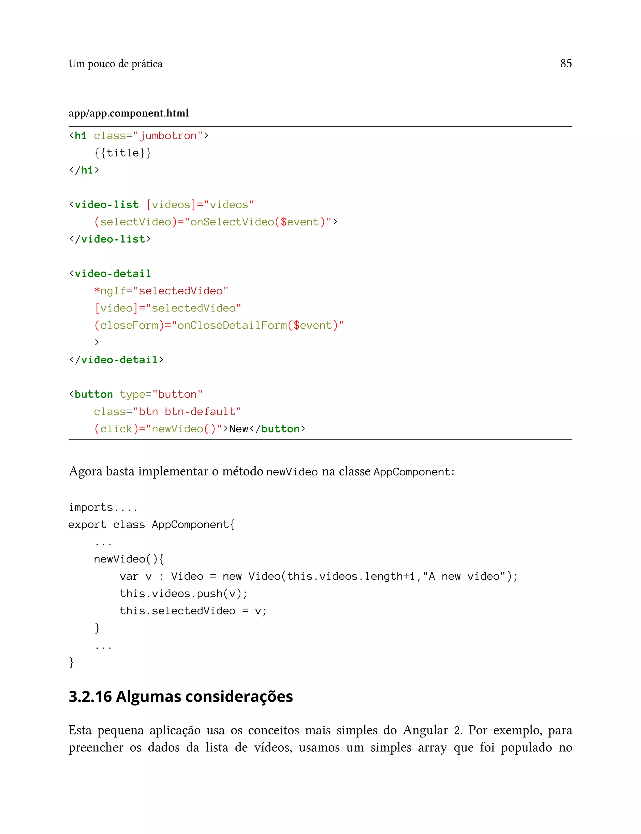Um pouco de prática 85
app/app.component.html
<h1 class="jumbotron">
{{title}}
</h1>
<video-list [videos]="videos"
(selectVideo)="onSelectVideo($event)">
</video-list>
<video-detail
*ngIf="selectedVideo"
[video]="selectedVideo"
(closeForm)="onCloseDetailForm($event)"
>
</video-detail>
<button type="button"
class="btn btn-default"
(click)="newVideo()">New</button>
Agora basta implementar o método newVideo na classe AppComponent:
imports....
export class AppComponent{
...
newVideo(){
var v : Video = new Video(this.videos.length+1,"A new video");
this.videos.push(v);
this.selectedVideo = v;
}
...
}
3.2.16 Algumas considerações
Esta pequena aplicação usa os conceitos mais simples do Angular 2. Por exemplo, para
preencher os dados da lista de vídeos, usamos um simples array que foi populado no
 