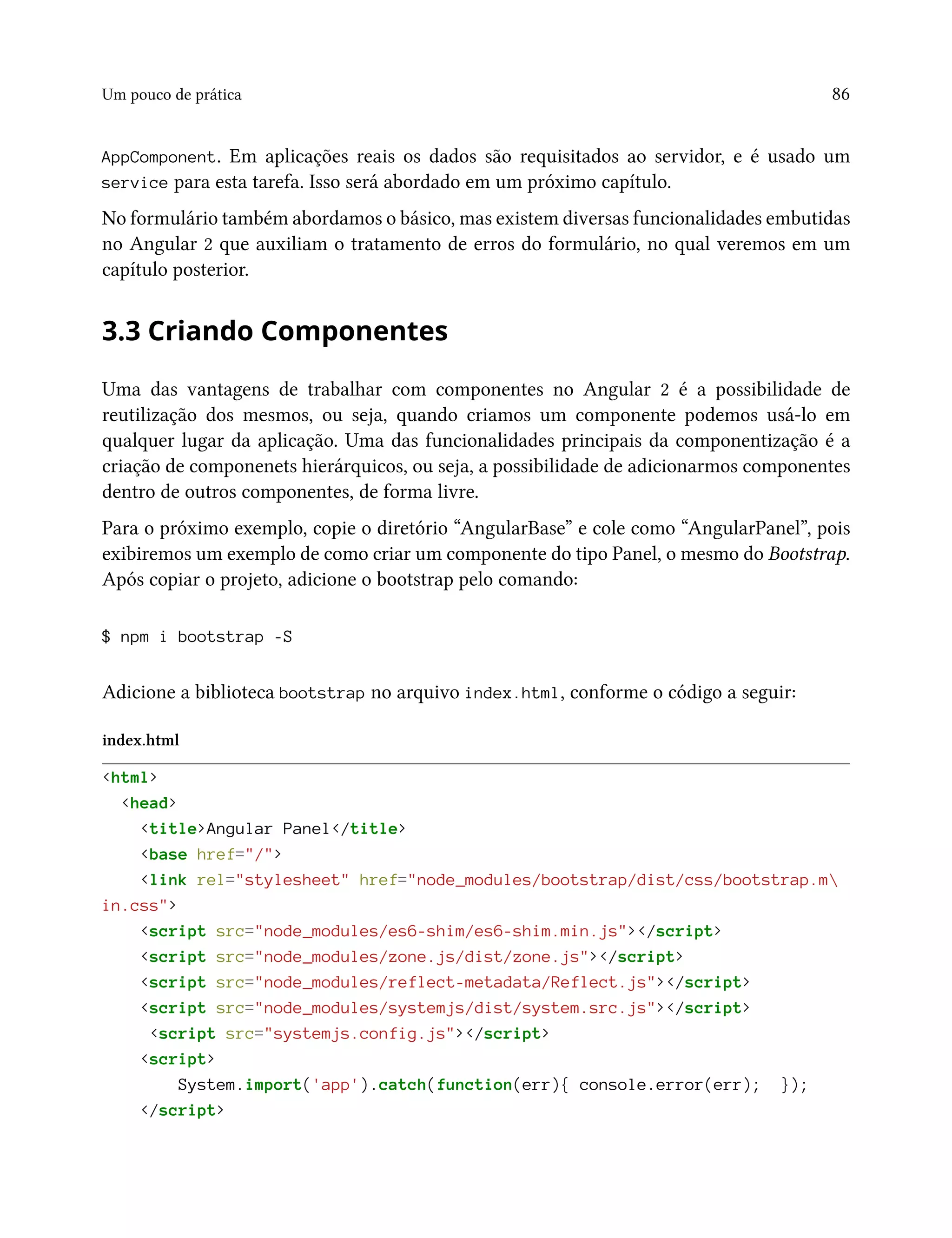 Um pouco de prática 86
AppComponent. Em aplicações reais os dados são requisitados ao servidor, e é usado um
service para esta tarefa. Isso será abordado em um próximo capítulo.
No formulário também abordamos o básico, mas existem diversas funcionalidades embutidas
no Angular 2 que auxiliam o tratamento de erros do formulário, no qual veremos em um
capítulo posterior.
3.3 Criando Componentes
Uma das vantagens de trabalhar com componentes no Angular 2 é a possibilidade de
reutilização dos mesmos, ou seja, quando criamos um componente podemos usá-lo em
qualquer lugar da aplicação. Uma das funcionalidades principais da componentização é a
criação de componenets hierárquicos, ou seja, a possibilidade de adicionarmos componentes
dentro de outros componentes, de forma livre.
Para o próximo exemplo, copie o diretório “AngularBase” e cole como “AngularPanel”, pois
exibiremos um exemplo de como criar um componente do tipo Panel, o mesmo do Bootstrap.
Após copiar o projeto, adicione o bootstrap pelo comando:
$ npm i bootstrap -S
Adicione a biblioteca bootstrap no arquivo index.html, conforme o código a seguir:
index.html
<html>
<head>
<title>Angular Panel</title>
<base href="/">
<link rel="stylesheet" href="node_modules/bootstrap/dist/css/bootstrap.m
in.css">
<script src="node_modules/es6-shim/es6-shim.min.js"></script>
<script src="node_modules/zone.js/dist/zone.js"></script>
<script src="node_modules/reflect-metadata/Reflect.js"></script>
<script src="node_modules/systemjs/dist/system.src.js"></script>
<script src="systemjs.config.js"></script>
<script>
System.import('app').catch(function(err){ console.error(err); });
</script>
 