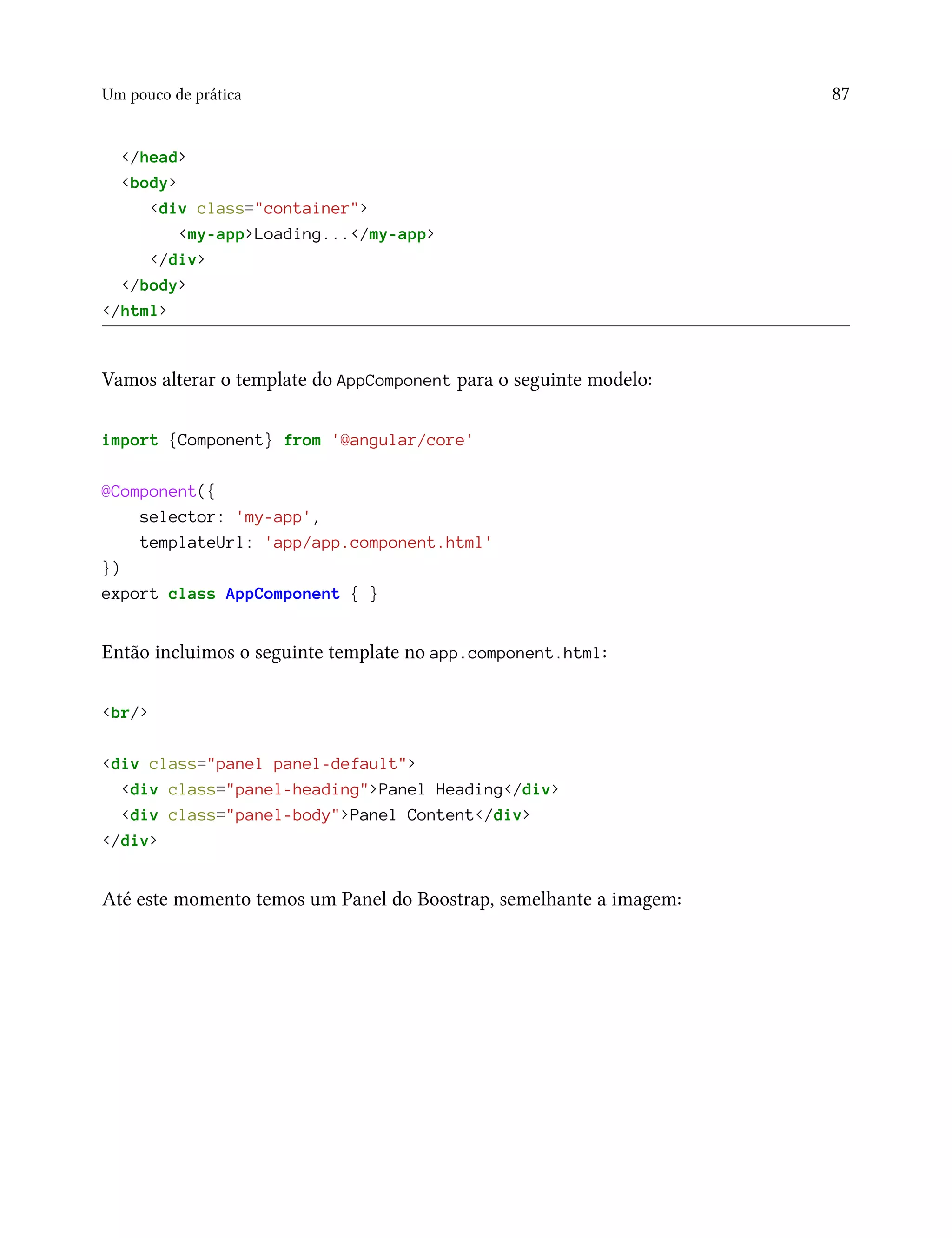 Um pouco de prática 87
</head>
<body>
<div class="container">
<my-app>Loading...</my-app>
</div>
</body>
</html>
Vamos alterar o template do AppComponent para o seguinte modelo:
import {Component} from '@angular/core'
@Component({
selector: 'my-app',
templateUrl: 'app/app.component.html'
})
export class AppComponent { }
Então incluimos o seguinte template no app.component.html:
<br/>
<div class="panel panel-default">
<div class="panel-heading">Panel Heading</div>
<div class="panel-body">Panel Content</div>
</div>
Até este momento temos um Panel do Boostrap, semelhante a imagem:
 