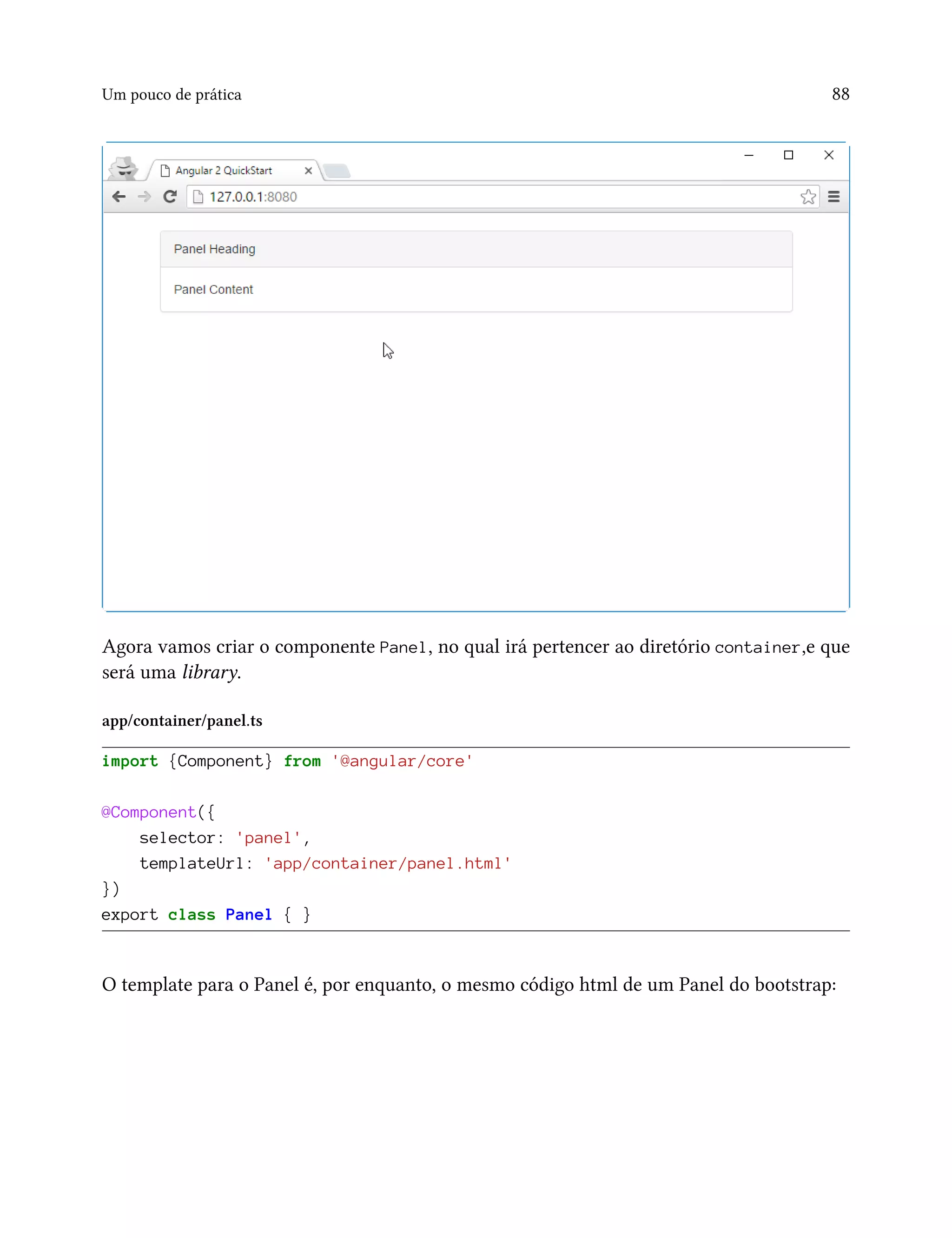 Um pouco de prática 88
Agora vamos criar o componente Panel, no qual irá pertencer ao diretório container,e que
será uma library.
app/container/panel.ts
import {Component} from '@angular/core'
@Component({
selector: 'panel',
templateUrl: 'app/container/panel.html'
})
export class Panel { }
O template para o Panel é, por enquanto, o mesmo código html de um Panel do bootstrap:
 
