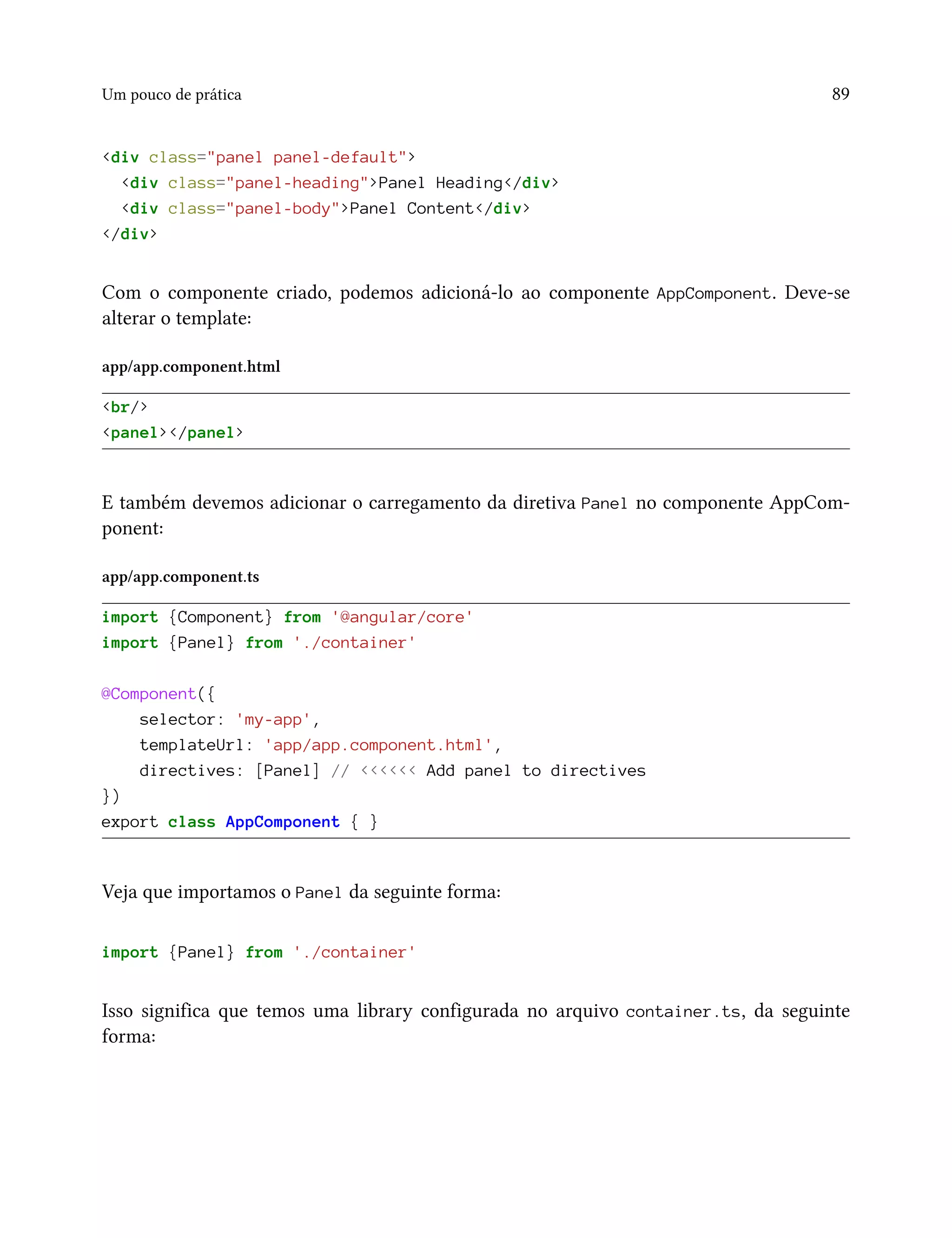 Um pouco de prática 89
<div class="panel panel-default">
<div class="panel-heading">Panel Heading</div>
<div class="panel-body">Panel Content</div>
</div>
Com o componente criado, podemos adicioná-lo ao componente AppComponent. Deve-se
alterar o template:
app/app.component.html
<br/>
<panel></panel>
E também devemos adicionar o carregamento da diretiva Panel no componente AppCom-
ponent:
app/app.component.ts
import {Component} from '@angular/core'
import {Panel} from './container'
@Component({
selector: 'my-app',
templateUrl: 'app/app.component.html',
directives: [Panel] // <<<<<< Add panel to directives
})
export class AppComponent { }
Veja que importamos o Panel da seguinte forma:
import {Panel} from './container'
Isso significa que temos uma library configurada no arquivo container.ts, da seguinte
forma:
 