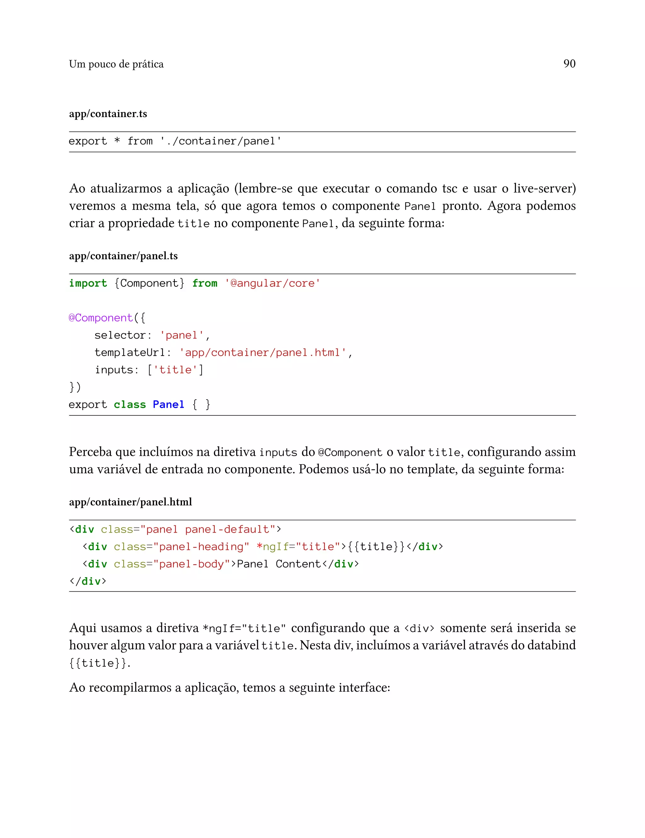 Um pouco de prática 90
app/container.ts
export * from './container/panel'
Ao atualizarmos a aplicação (lembre-se que executar o comando tsc e usar o live-server)
veremos a mesma tela, só que agora temos o componente Panel pronto. Agora podemos
criar a propriedade title no componente Panel, da seguinte forma:
app/container/panel.ts
import {Component} from '@angular/core'
@Component({
selector: 'panel',
templateUrl: 'app/container/panel.html',
inputs: ['title']
})
export class Panel { }
Perceba que incluímos na diretiva inputs do @Component o valor title, configurando assim
uma variável de entrada no componente. Podemos usá-lo no template, da seguinte forma:
app/container/panel.html
<div class="panel panel-default">
<div class="panel-heading" *ngIf="title">{{title}}</div>
<div class="panel-body">Panel Content</div>
</div>
Aqui usamos a diretiva *ngIf="title" configurando que a <div> somente será inserida se
houver algum valor para a variável title. Nesta div, incluímos a variável através do databind
{{title}}.
Ao recompilarmos a aplicação, temos a seguinte interface:
 