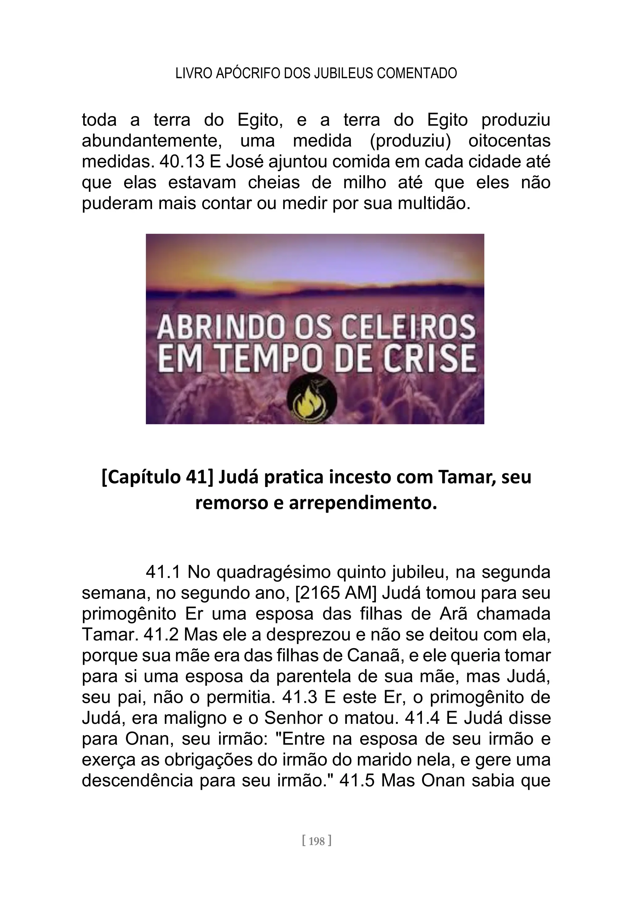 LIVRO APÓCRIFO DOS JUBILEUS COMENTADO
[ 198 ]
toda a terra do Egito, e a terra do Egito produziu
abundantemente, uma medida (produziu) oitocentas
medidas. 40.13 E José ajuntou comida em cada cidade até
que elas estavam cheias de milho até que eles não
puderam mais contar ou medir por sua multidão.
[Capítulo 41] Judá pratica incesto com Tamar, seu
remorso e arrependimento.
41.1 No quadragésimo quinto jubileu, na segunda
semana, no segundo ano, [2165 AM] Judá tomou para seu
primogênito Er uma esposa das filhas de Arã chamada
Tamar. 41.2 Mas ele a desprezou e não se deitou com ela,
porque sua mãe era das filhas de Canaã, e ele queria tomar
para si uma esposa da parentela de sua mãe, mas Judá,
seu pai, não o permitia. 41.3 E este Er, o primogênito de
Judá, era maligno e o Senhor o matou. 41.4 E Judá disse
para Onan, seu irmão: "Entre na esposa de seu irmão e
exerça as obrigações do irmão do marido nela, e gere uma
descendência para seu irmão." 41.5 Mas Onan sabia que
 