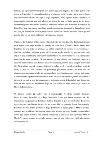 Eduardo Coelho Página 12 Apostila Versão 1.1
kundala, que significa bobina espiral, anel. Temos aqui uma noção do modo pelo qual o Fogo
atua e se desenvolve. A palavra kundalini se originou de todos esses derivados, que atribuem
uma feminilidade criativa ao Fogo, o Fogo Serpentino, como algumas vezes é chamado, o
poder criativo feminino que está adormecido dentro de uma cavidade, dentro de um útero,
despertando para o movimento rítmico da impetuosa subida e para a emissão de torrentes de
Fogo. Ela é uma palavra que significa o aspecto feminino da força criativa da evolução, força
esta que jaz adormecida, em sua potencialidade específica e muito particular, como que em
posição fetal em um útero, na base da espinha dorsal humana.
O começo do despertar: Espera-se que o resultado seja um sutil despertar de uma consciência
mais ampla, uma vaga sombra do espírito da consciência Cósmica. Desse modo, uma
fragrância do que pode ser chamado de ozônio espiritual, se elevará no ar. Exultante, o
discípulo estabelece contato do seu eu inferior com o seu Eu superior de maneira muito mais
ampla do que já tenha feito antes dentro dos limites da sua atual encarnação. Ele alcança uma
desobrigação, uma liberdade. Ele converte-se em um pássaro que finalmente começa a
descobrir como usar as asas, batendo-as alvoroçadamente, embora ainda incapaz de levantar
vôo. Neste afã de voar, ele começa a distinguir o real do irreal, o verdadeiro do falso, o útil do
inútil, o belo do feio. Embora ele permaneça geralmente incapaz de fazer uso do
discernimento assim despertado, ao menos conhece, experimenta e, mais cedo ou mais tarde,
o conhecimento-experiência transforma-se numa atividade equilibrada. Quando isso começa a
ocorrer, é chegada a hora de aparecerem os primeiros passos da kundalini, que finalmente,
libertará para sempre no indivíduo o Fogo da vida e colocará sobre sua cabeça a Coroa de
Flores do Reino eterno.
Os chakras servem de centros para a manifestação de várias emoções humanas.
Como já vimos, Kundalini ou o Fogo Serpentino é uma das forças emanantes do Sol,
inteiramente independente e distinta de Fohat e de prâna, e que, no estado atual dos nossos
conhecimentos, acreditamos incapaz de ser convertido em qualquer dessas duas energias.
Kundalini recebeu nomes diversos: o Fogo Serpentino, o Poder ígneo, a Mãe do Mundo.
Aparece ao clarividente, literalmente, como uma torrente de fogo líquido, percorrendo o
corpo. Seu trajeto normal é uma espiral, semelhante às curvas de uma serpente; "Mãe do
Mundo" é nome bastante apropriado, porque é por ela que podem ser vivificados nossos
diversos veículos.
 