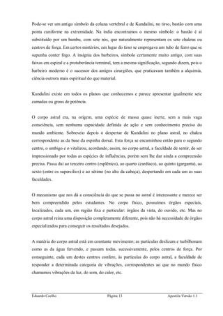 Eduardo Coelho Página 13 Apostila Versão 1.1
Pode-se ver um antigo símbolo da coluna vertebral e de Kundalini, no tirso, bastão com uma
ponta cuniforme na extremidade. Na índia encontramos o mesmo símbolo: o bastão é aí
substituído por um bambu, com sete nós, que naturalmente representam os sete chakras ou
centros de força. Em certos mistérios, em lugar do tirso se empregava um tubo de ferro que se
supunha conter fogo. A insígnia dos barbeiros, símbolo certamente muito antigo, com suas
faixas em espiral e a protuberância terminal, tem a mesma significação, segundo dizem, pois o
barbeiro moderno é o sucessor dos antigos cirurgiões, que praticavam também a alquimia,
ciência outrora mais espiritual do que material.
Kundalini existe em todos os planos que conhecemos e parece apresentar igualmente sete
camadas ou graus de potência.
O corpo astral era, na origem, uma espécie de massa quase inerte, sem a mais vaga
consciência, sem nenhuma capacidade definida de ação e sem conhecimento preciso do
mundo ambiente. Sobreveio depois o despertar de Kundalini no plano astral, no chakra
correspondente as da base da espinha dorsal. Esta força se encaminhou então para o segundo
centro, o umbigo e o vitalizou, acordando, assim, no corpo astral, a faculdade de sentir, de ser
impressionado por todas as espécies de influências, porém sem lhe dar ainda a compreensão
precisa. Passa daí ao terceiro centro (esplênico), ao quarto (cardíaco), ao quinto (garganta), ao
sexto (entre os supercílios) e ao sétimo (no alto da cabeça), despertando em cada um as suas
faculdades.
O mecanismo que nos dá a consciência do que se passa no astral é interessante e merece ser
bem compreendido pelos estudantes. No corpo físico, possuímos órgãos especiais,
localizados, cada um, em região fixa e particular: órgãos da vista, do ouvido, etc. Mas no
corpo astral reina uma disposição completamente diferente, pois não há necessidade de órgãos
especializados para conseguir os resultados desejados.
A matéria do corpo astral está em constante movimento; as partículas deslizam e turbilhonam
como as da água fervendo, e passam todas, sucessivamente, pelos centros de força. Por
conseguinte, cada um destes centros confere, às partículas do corpo astral, a faculdade de
responder a determinada categoria de vibrações, correspondentes ao que no mundo físico
chamamos vibrações da luz, do som, do calor, etc.
 