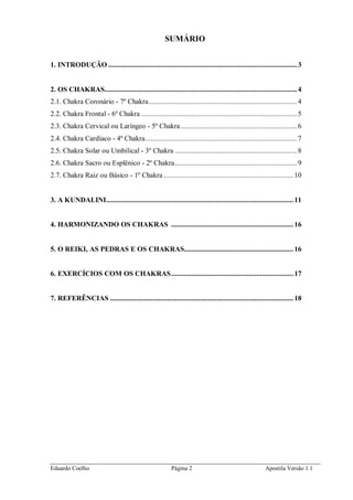 Eduardo Coelho Página 2 Apostila Versão 1.1
SUMÁRIO
1. INTRODUÇÃO ......................................................................................................3
2. OS CHAKRAS........................................................................................................4
2.1. Chakra Coronário - 7º Chakra................................................................................4
2.2. Chakra Frontal - 6º Chakra ....................................................................................5
2.3. Chakra Cervical ou Laríngeo - 5º Chakra...............................................................6
2.4. Chakra Cardíaco - 4º Chakra..................................................................................7
2.5. Chakra Solar ou Umbilical - 3º Chakra ..................................................................8
2.6. Chakra Sacro ou Esplênico - 2º Chakra..................................................................9
2.7. Chakra Raiz ou Básico - 1º Chakra ...................................................................... 10
3. A KUNDALINI..................................................................................................... 11
4. HARMONIZANDO OS CHAKRAS .................................................................. 16
5. O REIKI, AS PEDRAS E OS CHAKRAS........................................................... 16
6. EXERCÍCIOS COM OS CHAKRAS.................................................................. 17
7. REFERÊNCIAS ................................................................................................... 18
 
