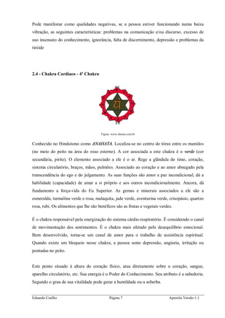 Eduardo Coelho Página 7 Apostila Versão 1.1
Pode manifestar como qualidades negativas, se a pessoa estiver funcionando numa baixa
vibração, as seguintes características: problemas na comunicação e/ou discurso, excesso de
uso insensato do conhecimento, ignorância, falta de discernimento, depressão e problemas da
tiróide
2.4 - Chakra Cardíaco - 4º Chakra
Figura: www.shama.com.br
Conhecido no Hinduísmo como ANAHATA. Localiza-se no centro do tórax entre os mamilos
(no meio do peito na área do osso esterno). A cor associada a este chakra é o verde (cor
secundária, pirite). O elemento associado a ele é o ar. Rege a glândula do timo, coração,
sistema circulatório, braços, mãos, pulmões. Associado ao coração e ao amor abnegado pela
transcendência do ego e do julgamento. As suas funções são amor e paz incondicional; dá a
habilidade (capacidade) de amar a si próprio e aos outros incondicionalmente. Ancora, dá
fundamento a força-vida do Eu Superior. As gemas e minerais associados a ele são a
esmeralda, turmalina verde e rosa, malaquita, jade verde, aventurina verde, crisopásio, quartzo
rosa, rubi. Os alimentos que lhe são benéficos são as frutas e vegetais verdes.
É o chakra responsável pela energização do sistema cárdio-respiratório. É considerado o canal
de movimentação dos sentimentos. É o chakra mais afetado pelo desequilíbrio emocional.
Bem desenvolvido, torna-se um canal de amor para o trabalho de assistência espiritual.
Quando existe um bloqueio nesse chakra, a pessoa sente depressão, angústia, irritação ou
pontadas no peito.
Este ponto situado à altura do coração físico, atua diretamente sobre o coração, sangue,
aparelho circulatório, etc. Sua energia é o Poder do Conhecimento. Seu atributo é a sabedoria.
Segundo o grau de sua vitalidade pode gerar a humildade ou a soberba.
 