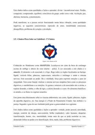 Eduardo Coelho Página 8 Apostila Versão 1.1
Este chakra indica como qualidades e lições a aprender: divino / incondicional amor. Perdão,
compaixão, compreensão, equilíbrio, consciência de grupo, união com a vida. Aceitação, paz,
abertura, harmonia, contentamento.
Pode manifestar, se a pessoa estiver funcionando numa baixa vibração, como qualidades
negativas, as seguintes características: repressão do amor, instabilidade emocional,
desequilíbrio, problemas de coração e circulação.
2.5 - Chakra Plexo Solar ou Umbilical - 3º Chakra
Figura: www.shama.com.br
Conhecido no Hinduísmo como MANIPURA. Localiza-se em cima da boca do estômago
(acima do umbigo e abaixo do osso esterno – peito). A cor associada a este chakra é o
amarelo. O elemento a ele associado é o fogo. Rege todos os órgãos localizados na barriga:
fígado, vesícula biliar, pâncreas, supra-renais, músculos e estômago e ainda o sistema
nervoso. Está associado ao poder. Dá a vitalidade, força para exprimir emoções e para ter
integridade. Tem como função vitalizar o sistema nervoso simpático bem como os processos
digestivos, o metabolismo e as emoções. As gemas e minerais a ele associados são a citrina, o
topázio dourado, o âmbar, o olho de tigre, a calcita dourada e o ouro. Os alimentos benéficos:
os amidos, e as frutas ou vegetais amarelos.
Este ponto atua diretamente sobre as vísceras abdominais, tais como, fígado, pâncreas, órgãos
do aparelho digestivo, etc. Sua energia é o Poder do Pensamento Criador. Seu atributo é a
justiça. Segundo o grau de sua vitalidade pode gerar a generosidade ou o egoísmo.
Este chakra indica como qualidades e lições a aprender: vontade, poder pessoal, autoridade,
energia, controle do desejo, auto-controle, brilho (esplendor), calor humano, despertar,
transformação, humor, riso, imortalidade, tomar mais do que se pode assimilar ou usar,
demasiado ênfase no poder e/ou identificação, fúria, medo, ódio, problemas digestivos.
 