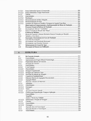 5.4.7.2.1 Estaca Submetida Apenas à Compressão 204
5.4.7.2.2 Estaca Submetida a Cargas Transversais 205
5.4.7.3 Tubulâo 205
5.4.7.3.1 Generalidades 205
5.4.7.3.2 Flambagem 205
5.4.7.3.3 Dimensionamento da Base Alargada 205
5.4.7.3.4 Dimensionamento do Fuste 205
5.4.7.3.5 Armadura do Núcleo de Tubulâo e Ferragem de Ligação Fuste-Base 206
5.5 Observação do Com porta mento e Instrumentação de Obras de Fundação 206
5.6 Processos Usuais dc Reforço de Fundação 207
5.6.1 Escavação por Afeio efe "Cachimbos" 207
5.6.2 Estaca Cravada por Reação (tipo Mega) 207
5.7 C r itéri os de Mcd ição 20 7
5.7.1 Brocas de Concreto e Estacas (Exclusive Estacas Cravadas por Reação) 207
5.7.2 TubuiÕes a Céu Aberto 207
5.8 Escavação e Escoramento de Cava de Fundação 208
5.8.1 Cava Sem Escoramento 208
5.8.2 Escoramento com Pranchada Horizontal 208
5.8.3 Escoramento com Pranchas Verticais.... 208
5.9 Rebaixamento dc Lençol de Agua 208
5.10 Prevenção de Fissuras em Edificação. 209
6 E S T R U T U R A
6.1 De Concreto Armado 213
6.1.1 Generalidades.... - 213
6.1.1.1 Aglomerantes de Origem Mineral Terminologia 213
6.1.1.2 Propriedades Básicas do Concreto.,.,, ..,.„.,.,.,. 214
6.1.2 Dosagem do Concreto - 215
6.1.2.1 Generalidades 215
6.1.2.2 Fd do Concreto 215
6.1.2.2.1 Generalidades 215
6.1.2.2.2 Dosagem Experimental « 216
6.1.2.2.3 Dosagem por Tabela de Traço ..,...., 216
6.1.2.2.4 Descrição do Método de Dosagem 216
6.1.2.3 Controle da Trabalhabilidade 216
6.1.2.4 Diâmetro Máximo de Agregados Recomendado.. 217
6.1.2.5 Agregado Miúdo - 218
6.1.3 Inspeção e Ensaios de Materiais 218
6.1.3.1 Agregados 218
6.1.3.1.1 Generalidades 218
6.1.3.1.2 Estocagem 220
6.1.3.1.3 Testes 220
6.1.3.2 Aço para Concreto Armado 220
6.1.3.2.1 Critérios para Especificação, Compra e Aplicação 220
Generalidades.,... 218
Vergai lião 219
Arame eTela de Aço Soldado.... 222
6.1.3.2.2 Dobramento e Fixação da Ferragem 226
6.1.3.3 Cimento 227
6.1.3.3.1 G enera li dades 227
6.1.3.3.2 Estocagem 229
6.1.4 Inspeção Antes da Concretagem 229
6.1.5 Inspeção Durante a Concretagem ,.„„ 229
6,1,5.1 Generalidades 229
 