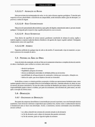 1.2. 2.2.7 - ALTERAÇÃO DE ROCHA
Solo proveniente da desintegração de rocha, in sim, pelos diversos agentes geológicos. É descrito pela
respectiva textura, plasticidade e consistência ou compacidade, sendo indicados ainda o grau de alteração e, se
possível, a rocha de origem.
1.2.2.2.8 - SOIG CONCRECIONADO
Massa de sol o apresenta ndo alta resistência, cujos grãos são ligados, naturalmente entre si, por um cimento
qualquer. E designado pelo respectivo tipo seguido pela palavra concrecionado.
1.2.2.2.9 - SOLOS SUPERFICIAIS
Zona abaixo da superfície do terreno natural, geralmente constituída de mistura de areias, argilas e
matéria orgânica c exposta à ação dos fatores climáticos e de agentes de origem vegetal e animai. É designada
simplesmente como solo superficial.
1.2.2.2.10 - /ATfffffos
Depósitos artificiais de qualquer tipo de solo ou de entulho. E mencionado o tipo do material e, se pos-
sível, o processo de execução do aterro.
1.3 - VISTORIA DA ÁREA DA OURA
Antes do inicio da construção, terá de ser feito um levantamento mínucioso e completo da área do canteiro
de obras e imediações, para verificar se existem, entre outros:
* desníveis perigosos
* fragilidades perigosas do terreno
* drenos ou tubulações enterradas de utilidade pública ou de terceiros
* possibilidade de enfraquecimento de construções vizinhas por escavações, vibrações etc.
• ninhos de cupim, que nessa hipótese deverão ser destruídos
Serão leitos o exame e a vistoria geral das construções vizinhas que apresentarem fundações rasas, como
também quando a obra a ser executada tenha níveis de fundações inferiores, contenha subsolos ou, ainda, no caso
de terrenos de pouca consistência. No caso de a obra necessitar de fundações por estacas, deverá ser prevista a
responsabilidade quanto a danos a vizinhos, por parte da construtora, com tolerância de. pelo menos, um mes
após a cravação da última estaca.
T.4 - DEMOLIÇÃO
1,4,1 - ENGENHARIA DE DEMOLIÇÃO
Boa parle das empresas demolidoras é constituída por pessoal experiente, mas sem formação técnica
acadêmica. Sem deixar de valorizar a experiência que a prática traz, muitas vezes o conhecimento técnico
é fundamental para se fazer uma demolição. Assim, a construtora, mesmo contratando uma demolidora,
deverá verificar:
* se a obra a demolir tem estrutura de concreto armado ou de alvenaria
* se for de alvenaria, qual o plano de desmonte das paredes estruturais
* se for de concreto, quais as vigas de rigidez da estrutura
 