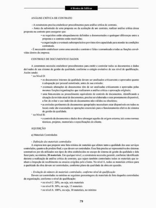 A N Á L I S E CRÍTICA DE CONTRATO
- A construtora precisa estabclcccr procedimentos para análise critica dc contrato.
- Antes da submissão de uma proposta ou da aceitação de um contrato, realizar análise critica dessa
proposta ou contrato para assegurar que:
* os requisitos esião adequadamente definidos e documentados e quaisquer diferenças entre a
proposta e o contrato estão resolvidas:
• a organização e eventuais subempreiteiros previstos têm capacidade para atender às condições
contratuais.
- É necessário estabelecer como uma emenda a contrato & feita e comunicada a todas as funções envol-
vidas dentro da empresa.
C O N T R O L E DE D O C U M E N T O E DADOS
A construtora necessita estabelecer procedimentos para emitir e controlar todos os documentos e dados
derivados de seu sistema de gestão da qualidade, conforme o estágio evolutivo de seu nível de qualificação.
Assim sendo:
• tio Nível D:
' os documentos internos da qualidade devem ser analisados criticamente e aprovados quanto
á adequação por pessoal autorizado, antes de sua emissão:
- eventuais alterações de documentos têm de ser analisadas criticamente e aprovadas pelas
mesmas funções/organizações que realizaram a análise crílíca e aprovação originais:
* uma lisla-ineslra ou procedimento equivalente de controle de documentos, identificando a
situação da revisão atual de documentos, precisa ser elaborada e estar prontamente disponível,
a fim de evitar o uso indevido de documentos não-válidos ou obsoletos:
* as emissões pertinentes de documentos apropriados necessitam estar disponíveis em todos os
locais onde são executadas as operações essenciais para o funcionamento efetivo do sistema
de gestão da qualidade,
* no Nível B;
* o controle de documentos c dados deve abranger aqueles dc origem externa, tais como normas
técnicas, projetos, memoriais e especificações do cliente.
A Q U I S I Ç Ã O
a) Materiais Controlados
- Definição dos materiaís controlados
A empresa tem que preparar uma lista mínima de materiais que afetem tanto a qualidade dos seus serviços
controlados, quanto a do produto final, e que devem ser controlados, Essa lista precisa ser representativa dos sistemas
construtivos por ela utilizados nos tipos de obra estabelecidos no escopo do sistema de gestão da qualidade e dela
fazer parle, 1
1
0 mínimo. 30 materiais. Em qualquer nível, a construtora necessita garantir, conforme identificado
durante a realização de análise crítica de contrato, que sejam também controlados todos os materiais que te-
nham a inspeção de recebimento ou ensaios exigidos pelo cliente. No nível A, lodos os materiais críticos para
a qualidade da obra devem ser controlados, conforme plano da qualidade da obra em questão,
- Evolução do número de materiais controlados, conforme nível de qualificação
Devem ser controladas no mínimo as seguintes porcentagens de materiais da lista daqueles controlados
da organização, conforme o nível de qualificação:
* no nível C: 20%, ou seja, seis materiais
* no nível B: 50%, ou seja, 15 materiais
* no nível A: 100%, ou seja, J0 materiais, no mínimo
 
