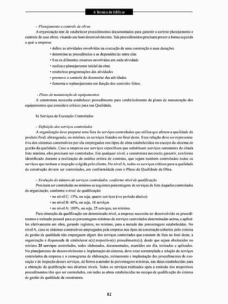 - Planejamento e controle de obras
A organização tem dc estabelecer procedimentos documentados para garantir o correto planejamento e
controle de suas obras, visando seu bom desenvolvimento. Tais procedimentos precisam prever a forma segundo
a qtial a empresa:
• deline as atividades envolvidas na execução de uma construção e suas durações
• determina as precedências e as dependências entre elas
• fixa os diferentes recursos envolvidos em eada atividade
• realiza o planejamento inicial da obra
• estabelece programações das atividades
• promove o controle do desenrolar das atividades
• fomenta o rcplanejamento em função dos controles feitos.
- Plano de manutenção de equipamentos
A construtora necessita estabelecer procedimento para estabelecimento de plano de manutenção dos
equipamentos que considere críticos para sua Qualidade.
b) Serviços de Execução Controlados
- Definição dos se/yiças controlados
A organização deve preparar uma lista dc serviços controlados que utiliza que afetem a qualidade do
produto final, abrangendo, no mínimo, os serviços listados no final deste. Essa relação deve ser representa-
tiva dos sistemas construtivos por ela empregados nos tipos dc obra estabelecidos no escopo do sistema de
gestão da qualidade. Caso a empresa use serviços específicos que substituam serviços constantes da citada
lista mínima, eles precisam ser controlados. Em qualquer nível, a construtora necessita garantir, conforme
identificado durante a realização de análise crítica de contrato, que sejam também controlados todos os
serviços que tenham a inspeção exigida pelo cliente. No nivei A. todos os serviços críticos para a qualidade
da construção devem ser controlados, em conformidade com o Piano da Qualidade chi Obra.
- Evo!uçõo do número de serviços controlados, conforme nível de qualificação
Precisam ser controladas no mínimo as seguintes porcentagens de serviços da lista daqueles controlados
da organização, conforme o nível de qualificação:
• no nivel C: 15%, ou seja, quatro serviços (ver período abaixo)
• no nivel B: 40%, ou seja, 10 serviços
• no nível A: 100%, ou seja, 25 serviços, no mínimo.
Para obtenção da qualificação em determinado nível, a empresa necessita ter desenvolvido os procedi-
mentos e treinado pessoal para as porcentagens mínimas de serviços controlados determinadas acima, e aplicá-
los efetivamente em obra, gerando registros, no mínimo, para a metade das porcentagens estabelecidas. No
nível A, caso os sistemas construtivos empregados pela empresa nos tipos de construção cobertos pelo sistema
de gestão da qualidade não empreguem algum dos serviços controlados que constem da lisla no final desle. a
organização é dispensada de estabelecer o(s) respectivofs) proeedimento(s), desde que sejam obedecidos no
mínimo 25 serviços controlados, todos elaborados, documentados, mantidos cm dia, treinados e aplicados.
Mo planejamento do desenvolvimento e implantação do sistema, deve estar contemplada a relação de serviços
controlados da empresa e o cronograma de elaboração, treinamento c implantação dos procedimentos de exe-
cução e cie inspeção desses serviços, de forma a atender às porcentagens mínimas, nas datas estabelecidas para
a obtenção da qualificação nos diversos níveis. Todos os serviços realizados após a emissão dos respectivos
procedimentos têm que ser controlados, em todas as obras estabelecidas no escopo de qualificação do sistema
de gestão da qualidade da construtora.
 