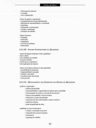 * fabricação de materiais
* execução
* uso e manutenção
- fatores de gestão e organização;
• com prometimento da alia administração
• definição de responsabilidades e autoridade
• marketing
• informação e comunicação
• seleção e contratação
• condiçOcs de trabalho
- fatores humanos;
• formação
• motivação
• negligência
• excesso de confiança
• intencionais
3.1.1.10 - FATORES INTRODUTORES DA QUALIDADE
- fatores de higiene (induzem à baixa qualidade):
• baixo salário
• más condições de trabalho
• ter pouco trabalho
• chefes pouco competentes
• má organização da empresa
- fatores motivadores (induzem à alta qualidade):
* possibilidade de promoção
* responsabilidade outorgada
* trabalho estimulante
* reconhecimento dos demais
* êxito pessoal
3.1.1.11 - DETALHAMENTO DOS ELEMENTOS DO SISTEMA DA QUALIDADE
• política e organização:
* política da qualidade
* responsabilidades e organização da empresa para a qualidade
- documentação do sistema e controle de documentos
* registros da qualidade e arquivo técnico
* indicadores e custos da qualidade
- Irai amento de não-con form idades e ações corretivas
* auditorias internas
* plano da qualidade de obras
• qualidade em recursos humanos:
- seleção e contratação de pessoal
* integração dos recursos humanos
- treinamento
- segurança do trabalho
 