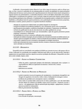 Analisando a documentação técnica disponível nas várias etapas do processo, pode-se afirmar que,
hoje, no Pais. c possível a aplicação de um programa-piloto dc controle da qualidade em empreendimentos
habitacionais dc interesse social, promovendo o aperfeiçoa mento do referencial técnico atual e adequando os
aspectos técnicos aos administrativos, A sistemática disponível cobre as atividades relacionadas com o projeto,
a fabricação e o recebimento dos materiais e com a execução, etapas nas quais pode originar a grande maioria
dos problemas patológicos das edi li cações. A implantação de um programa amplo e completo de Controle da
Qualidade, se efetuada por meio dos agentes promotores, com a participação ativa das construtoras, projetistas,
fabricantes e usuários, poderia promover os seguintes benefícios imediatos:
- obtenção de assentamentos habitacionais com padrão adequado de desempenho
- redução da incidência dos problemas patológicos c dos consequentes gastos com a recuperação
- aperfeiçoamento dos projetos e melhoria da qualidade dos materiais c componentes da edificação
- melhoria da qualificação da mão-de-obra decorrente da melhor qualidade dos serviços
- consolidação de um referencial técnico que instrumentaliza a ação dos agentes promotores perante
projetistas, construtores e fabricantes
- racionalização dos serviços e processos utilizados pelas construtoras
- valorização dos institutos de pesquisa, das universidades e dos laboratórios de ensaios em âmbito nacional, per-
mitindo o apoio aos programas de controle e o desenvolvimento dc novos materiais e técnicas construtivas
- valorização e aumento do acervo normativo, prestigiando as entidades normativas
- melhor aproveitamento dos recursos materiais, técnicos, humanos e financeiros disponíveis, propiciando
maior satisfação aos beneficiados.
3.1,1.15 - DESPERDÍCIO
Desperdício pode ser conceituado como qualquer atividade que consome recursos e não agrega valor ao
cliente. Perda pode ser considerada como qualquer ineficiência que reflita no uso de mão-de-obra, materiais e
equipamentos em quantidades superiores àquelas necessárias à produção da edificação. O desperdício em obras
tem as mais variadas origens, como:
3.1.1.15.1 - FALHAS NA EMPRESA CONSTRUTORA
* falhas de geslão e organização (projetos não-otimizados, inadequação entre o projeto e o
empreendimento: falhas de suprimento de materiais e mão-de-obra e outras)
* falhas humanas
* deficiência nos controles
3.1.1.15.2 - FALHAS NO PROCESSO DE PRODUÇÃO
* perda de materiais {excesso dc argamassa dc assentamento e revestimento; desequilíbrio nas
dosagens de argamassa e de concreto; roubose danos; inadequação de estocagem e outras)
* problemas da qualidade (com consequentes reparos e rcirabalho)
« baixo índice dc produtividade (mão-de-obra de baixa qualificação e com alta rotatividade
elevado número de acidentes de trabalho; tempo ocioso de pessoal - freqüentes paradas e
esperas - e de equipamentos; falta de racionalização da produção - equipamentos, métodos e
processos produtivos inadequados)
* falta de gerenciamento da produção.
3.1.1.15.3 - FALHAS APÓS A ENTREGA DA OURA
' patologia e recuperação
* custo elevado de operação e manutenção.
 