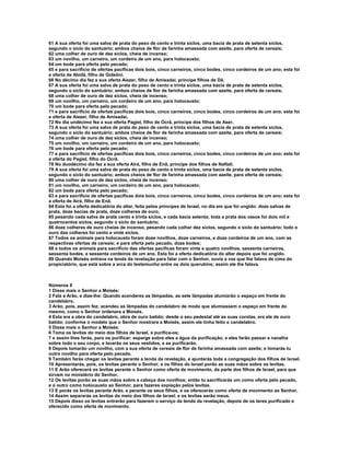 61 A sua oferta foi uma salva de prata do peso de cento e trinta siclos, uma bacia de prata de setenta siclos, 
segundo o siclo do santuário; ambos cheios de flor de farinha amassada com azeite, para oferta de cereais; 
62 uma colher de ouro de dez siclos, cheia de incenso; 
63 um novilho, um carneiro, um cordeiro de um ano, para holocausto; 
64 um bode para oferta pelo pecado; 
65 e para sacrifício de ofertas pacíficas dois bois, cinco carneiros, cinco bodes, cinco cordeiros de um ano; esta foi 
a oferta de Abidã, filho de Gideôni. 
66 No décimo dia fez a sua oferta Aiezer, filho de Amisadai, príncipe filhos de Dã. 
67 A sua oferta foi uma salva de prata do peso de cento e trinta siclos, uma bacia de prata de setenta siclos, 
segundo o siclo do santuário; ambos cheios de flor de farinha amassada com azeite, para oferta de cereais; 
68 uma colher de ouro de dez siclos, cheia de incenso; 
69 um novilho, um carneiro, um cordeiro de um ano, para holocausto; 
70 um bode para oferta pelo pecado; 
71 e para sacrifício de ofertas pacíficas dois bois, cinco carneiros, cinco bodes, cinco cordeiros de um ano; esta foi 
a oferta de Aiezer, filho de Amisadai. 
72 No dia undécimo fez a sua oferta Pagiel, filho de Ocrã, príncipe dos filhos de Aser. 
73 A sua oferta foi uma salva de prata do peso de cento e trinta siclos, uma bacia de prata de setenta siclos, 
segundo o siclo do santuário; ambos cheios de flor de farinha amassada com azeite, para oferta de cereais; 
74 uma colher de ouro de dez siclos, cheia de incenso; 
75 um novilho, um carneiro, um cordeiro de um ano, para holocausto; 
76 um bode para oferta pelo pecado; 
77 e para sacrifício de ofertas pacíficas dois bois, cinco carneiros, cinco bodes, cinco cordeiros de um ano; esta foi 
a oferta do Pagiel, filho do Ocrã. 
78 No duodécimo dia fez a sua oferta Airá, filho de Enã, príncipe dos filhos de Naftali. 
79 A sua oferta foi uma salva de prata do peso de cento e trinta siclos, uma bacia de prata de setenta siclos, 
segundo o siclo do santuário; ambos cheios de flor de farinha amassada com azeite, para oferta de cereais; 
80 uma colher de ouro de dez siclos, cheia de incenso; 
81 um novilho, um carneiro, um cordeiro de um ano, para holocausto; 
82 um bode para oferta pelo pecado; 
83 e para sacrifício de ofertas pacíficas dois bois, cinco carneiros, cinco bodes, cinco cordeiros de um ano; esta foi 
a oferta de Airá, filho de Enã. 
84 Esta foi a oferta dedicatória do altar, feita pelos príncipes de Israel, no dia em que foi ungido: doze salvas de 
prata, doze bacias de prata, doze colheres de ouro, 
85 pesando cada salva de prata cento e trinta siclos, e cada bacia setenta; toda a prata dos vasos foi dois mil e 
quatrocentos siclos, segundo o siclo do santuário; 
86 doze colheres de ouro cheias de incenso, pesando cada colher dez siclos, segundo o siclo do santuário; todo o 
ouro das colheres foi cento e vinte siclos. 
87 Todos os animais para holocausto foram doze novilhos, doze carneiros, e doze cordeiros de um ano, com as 
respectivas ofertas de cereais; e para oferta pelo pecado, doze bodes; 
88 e todos os animais para sacrifício das ofertas pacíficas foram vinte e quatro novilhos, sessenta carneiros, 
sessenta bodes, e sessenta cordeiros de um ano. Esta foi a oferta dedicatória do altar depois que foi ungido. 
89 Quando Moisés entrava na tenda da revelação para falar com o Senhor, ouvia a voz que lhe falava de cima do 
propiciatório, que está sobre a arca do testemunho entre os dois querubins; assim ele lhe falava. 
Números 8 
1 Disse mais o Senhor a Moisés: 
2 Fala a Arão, e dize-lhe: Quando acenderes as lâmpadas, as sete lâmpadas alumiarão o espaço em frente do 
candelabro. 
3 Arão, pois, assim fez; acendeu as lâmpadas do candelabro de modo que alumiassem o espaço em frente do 
mesmo, como o Senhor ordenara a Moisés. 
4 Esta era a obra do candelabro, obra de ouro batido; desde o seu pedestal até as suas corolas, era ele de ouro 
batido; conforme o modelo que o Senhor mostrara a Moisés, assim ele tinha feito o candelabro. 
5 Disse mais o Senhor a Moisés: 
6 Toma os levitas do meio dos filhos de Israel, e purifica-os; 
7 e assim lhes farás, para os purificar: esparge sobre eles a água da purificação; e eles farão passar a navalha 
sobre todo o seu corpo, e lavarão os seus vestidos, e se purificarão. 
8 Depois tomarão um novilho, com a sua oferta de cereais de flor de farinha amassada com azeite; e tomarás tu 
outro novilho para oferta pelo pecado. 
9 Também farás chegar os levitas perante a tenda da revelação, e ajuntarás toda a congregação dos filhos de Israel. 
10 Apresentarás, pois, os levitas perante o Senhor, e os filhos do Israel porão as suas mãos sobre os levitas. 
11 E Arão oferecerá os levitas perante o Senhor como oferta de movimento, da parte dos filhos de Israel, para que 
sirvam no ministério do Senhor. 
12 Os levitas porão as suas mãos sobre a cabeça dos novilhos; então tu sacrificarás um como oferta pelo pecado, 
e o outro como holocausto ao Senhor, para fazeres expiação pelos levitas. 
13 E porás os levitas perante Arão, e perante os seus filhos, e os oferecerás como oferta de movimento ao Senhor. 
14 Assim separarás os levitas do meio dos filhos de Israel; e os levitas serão meus. 
15 Depois disso os levitas entrarão para fazerem o serviço da tenda da revelação, depois de os teres purificado e 
oferecido como oferta de movimento. 
 