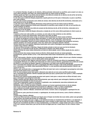 3 e ao Senhor fizerdes, do gado eu do rebanho, oferta queimada, holocausto ou sacrifício, para cumprir um voto, ou 
como oferta voluntária, para fazer nas vossos festas fixas um cheiro suave ao Senhor, 
4 Então aquele que fizer a sua oferta, fará ao Senhor uma oferta de cereais de um décimo de efa de flor de farinha, 
misturada com a quarta parte de um him de azeite; 
5 e de vinho para a oferta de libação prepararás a quarta parte de um him para o holocausto, ou para o sacrifício, 
para cada cordeiro; 
6 e para cada carneiro prepararás como oferta de cereais, dois décimos de efa de flor de farinha, misturada com a 
terça parte de um him de azeite; 
7 e de vinho para a oferta de libação oferecerás a terça parte de um him em cheiro suave ao Senhor. 
8 Também, quando preparares novilho para holocausto ou sacrifício, para cumprir um voto, ou um sacrifício de 
ofertas pacíficas ao Senhor, 
9 com o novilho oferecerás uma oferta de cereais de três décimos de efa, de flor de farinha, misturada com a 
metade de um him de azeite; 
10 e de vinho para a oferta de libação oferecerás a metade de um him como oferta queimada em cheiro suave ao 
Senhor. 
11 Assim se fará com cada novilho, ou carneiro, ou com cada um dos cordeiros ou dos cabritos. 
12 Segundo o número que oferecerdes, assim fareis com cada um deles. 
13 Todo natural assim fará estas coisas, ao oferecer oferta queimada em cheiro suave ao Senhor. 
14 Também se peregrinar convosco algum estrangeiro, ou quem quer que estiver entre vos nas vossas gerações, e 
ele oferecer uma oferta queimada de cheiro suave ao Senhor, como vós fizerdes, assim fará ele. 
15 Quanto à assembléia, haverá um mesmo estatuto para vós e para o estrangeiro que peregrinar convosco, 
estatuto perpétuo nas vossas gerações; como vós, assim será o peregrino perante o Senhor. 
16 Uma mesma lei e uma mesma ordenança haverá para vós e para o estrangeiro que peregrinar convosco. 
17 Disse mais o Senhor a Moisés: 
18 Fala aos filhos de Israel, e dize-lhes: Depois de terdes entrado na terra em que vos hei de introduzir, 
19 será que, ao comerdes do pão da terra, oferecereis ao Senhor uma oferta alçada. 
20 Das primícias da vossa massa oferecereis um bolo em oferta alçada; como a oferta alçada da eira, assim o 
oferecereis. 
21 Das primícias das vossas massas dareis ao Senhor oferta alçada durante as vossas gerações. 
22 Igualmente, quando vierdes a errar, e não observardes todos esses mandamentos, que o Senhor tem falado a 
Moisés, 
23 sim, tudo quanto o Senhor vos tem ordenado por intermédio do Moisés, desde o dia em que o Senhor começou 
a dar os seus mandamentos, e daí em diante pelas vossas gerações, 
24 será que, quando se fizer alguma coisa sem querer, e isso for encoberto aos olhos da congregação, toda a 
congregação oferecerá um novilho para holocausto em cheiro suave ao Senhor, juntamente com a oferta de cereais 
do mesmo e a sua oferta de libação, segundo a ordenança, e um bode como sacrifício pelo pecado. 
25 E o sacerdote fará expiação por toda a congregação dos filhos de Israel, e eles serão perdoados; porquanto foi 
erro, e trouxeram a sua oferta, oferta queimada ao Senhor, e o seu sacrifício pelo pecado perante o Senhor, por 
causa do seu erro. 
26 Será, pois, perdoada toda a congregação dos filhos de Israel, bem como o estrangeiro que peregrinar entre eles; 
porquanto sem querer errou o povo todo. 
27 E, se uma só pessoa pecar sem querer, oferecerá uma cabra de um ano como sacrifício pelo pecado. 
28 E o sacerdote fará perante o Senhor expiação pela alma que peca, quando pecar sem querer; e, feita a expiação 
por ela, será perdoada. 
29 Haverá uma mesma lei para aquele que pecar sem querer, tanto para o natural entre os filhos de Israel, como 
para o estrangeiro que peregrinar entre eles. 
30 Mas a pessoa que fizer alguma coisa temerariamente, quer seja natural, quer estrangeira, blasfema ao Senhor; 
tal pessoa será extirpada do meio do seu povo, 
31 por haver desprezado a palavra do Senhor, e quebrado o seu mandamento; essa alma certamente será 
extirpada, e sobre ela recairá a sua iniqüidade. 
32 Estando, pois, os filhos de Israel no deserto, acharam um homem apanhando lenha no dia de sábado. 
33 E os que o acharam apanhando lenha trouxeram-no a Moisés e a Arão, e a toda a congregação. 
34 E o meteram em prisão, porquanto ainda não estava declarado o que se lhe devia fazer. 
35 Então disse o Senhor a Moisés: certamente será morto o homem; toda a congregação o apedrejará fora do 
arraial. 
36 Levaram-no, pois, para fora do arraial, e o apedrejaram, de modo que ele morreu; como o Senhor ordenara a 
Moisés. 
37 Disse mais o Senhor a Moisés: 
38 Fala aos filhos de Israel, e dize-lhes que façam para si franjas nas bordas das suas vestes, pelas suas gerações; 
e que ponham nas franjas das bordas um cordão azul. 
39 Tê-lo-eis nas franjas, para que o vejais, e vos lembreis de todos os mandamentos do Senhor, e os observeis; e 
para que não vos deixeis arrastar à infidelidade pelo vosso coração ou pela vossa vista, como antes o fazíeis; 
40 para que vos lembreis de todos os meus mandamentos, e os observeis, e sejais santos para com o vosso Deus. 
41 Eu sou o senhor vosso Deus, que vos tirei da terra do Egito para ser o vosso Deus. Eu sou o Senhor vosso 
Deus. 
Números 16 
 