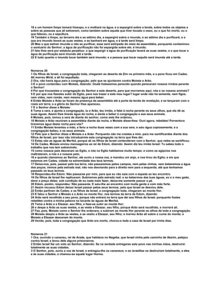 18 e um homem limpo tomará hissopo, e o molhará na água, e a espargirá sobre a tenda, sobre todos os objetos e 
sobre as pessoas que ali estiverem, como também sobre aquele que tiver tocado o osso, ou o que foi morto, ou o 
que faleceu, ou a sepultura. 
19 Também o limpo, ao terceiro dia e ao sétimo dia, a espargirá sobre o imundo, e ao sétimo dia o purificará; e o 
que era imundo lavará as suas vestes, e se banhará em água, e à tarde será limpo. 
20 Mas o que estiver imundo e não se purificar, esse será extirpado do meio da assembléia, porquanto contaminou 
o santuário do Senhor; a água de purificação não foi espargida sobre ele; é imundo. 
21 Isto lhes será por estatuto perpétuo: o que espargir a água de purificação lavará as suas vestes; e o que tocar a 
água de purificação será imundo até a tarde. 
22 E tudo quanto o imundo tocar também será imundo; e a pessoa que tocar naquilo será imunda até a tarde. 
Números 20 
1 Os filhos de Israel, a congregação toda, chegaram ao deserto de Zim no primeiro mês, e o povo ficou em Cades. 
Ali morreu Miriã, e ali foi sepultada. 
2 Ora, não havia água para a congregação; pelo que se ajuntaram contra Moisés e Arão. 
3 E o povo contendeu com Moisés, dizendo: Oxalá tivéssemos perecido quando pereceram nossos irmãos perante 
o Senhor! 
4 Por que trouxestes a congregação do Senhor a este deserto, para que morramos aqui, nós e os nossos animais? 
5 E por que nos fizestes subir do Egito, para nos trazer a este mau lugar? lugar onde não há semente, nem figos, 
nem vides, nem romãs, nem mesmo água para beber. 
6 Então Moisés e Arão se foram da presença da assembléia até a porta da tenda da revelação, e se lançaram com o 
rosto em terra; e a glória do Senhor lhes apareceu. 
7 E o Senhor disse a Moisés: 
8 Toma a vara, e ajunta a congregação, tu e Arão, teu irmão, e falai à rocha perante os seus olhos, que ela dê as 
suas águas. Assim lhes tirarás água da rocha, e darás a beber à congregação e aos seus animais. 
9 Moisés, pois, tomou a vara de diante do senhor, como este lhe ordenou. 
10 Moisés e Arão reuniram a assembléia diante da rocha, e Moisés disse-lhes: Ouvi agora, rebeldes! Porventura 
tiraremos água desta rocha para vós? 
11 Então Moisés levantou a mão, e feriu a rocha duas vezes com a sua vara, e saiu água copiosamente, e a 
congregação bebeu, e os seus animais. 
12 Pelo que o Senhor disse a Moisés e a Arão: Porquanto não me crestes a mim, para me santificardes diante dos 
filhos de Israel, por isso não introduzireis esta congregação na terra que lhes dei. 
13 Estas são as águas de Meribá, porque ali os filhos de Israel contenderam com o Senhor, que neles se santificou. 
14 De Cades, Moisés enviou mensageiros ao rei de Edom, dizendo: Assim diz teu irmão Israel: Tu sabes todo o 
trabalho que nos tem sobrevindo; 
15 como nossos pais desceram ao Egito, e nós no Egito habitamos muito tempo; e como os egípcios nos 
maltrataram, a nós e a nossos pais; 
16 e quando clamamos ao Senhor, ele ouviu a nossa voz, e mandou um anjo, e nos tirou do Egito; e eis que 
estamos em Cades, cidade na extremidade dos teus termos. 
17 Deixa-nos, pois, passar pela tua terra; não passaremos pelos campos, nem pelas vinhas, nem beberemos a água 
dos poços; iremos pela estrada real, não nos desviando para a direita nem para a esquerda, até que tenhamos 
passado os teus termos. 
18 Respondeu-lhe Edom: Não passaras por mim, para que eu não saia com a espada ao teu encontro. 
19 Os filhos de Israel lhe replicaram: Subiremos pela estrada real; e se bebermos das tuas águas, eu e o meu gado, 
darei o preço delas; sob condição de eu nada mais fazer, deixa-me somente passar a pé. 
20 Edom, porém, respondeu: Não passarás. E saiu-lhe ao encontro com muita gente e com mão forte. 
21 Assim recusou Edom deixar Israel passar pelos seus termos; pelo que Israel se desviou dele. 
22 Então partiram de Cades; e os filhos de Israel, a congregação toda, chegaram ao monte Hor. 
23 E falou o Senhor a Moisés e a Arão no monte Hor, nos termos da terra de Edom, dizendo: 
24 Arão será recolhido a seu povo, porque não entrará na terra que dei aos filhos de Israel, porquanto fostes 
rebeldes contra a minha palavra no tocante às águas de Meribá. 
25 Toma a Arão e a Eleazar, seu filho, e faze-os subir ao monte Hor; 
26 e despe a Arão as suas vestes, e as veste a Eleazar, seu filho, porque Arão será recolhido, e morrerá ali. 
27 Fez, pois, Moisés como o Senhor lhe ordenara; e subiram ao monte Hor perante os olhos de toda a congregação. 
28 Moisés despiu a Arão as vestes, e as vestiu a Eleazar, seu filho; e morreu Arão ali sobre o cume do monte; e 
Moisés e Eleazar desceram do monte. 
29 Vendo, pois, toda a congregação que Arão era morto, chorou-o toda a casa de Israel por trinta dias. 
Números 21 
1 Ora, ouvindo o cananeu, rei de Arade, que habitava no Negebe, que Israel vinha pelo caminho de Atarim, pelejou 
contra Israel, e levou dele alguns prisioneiros. 
2 Então Israel fez um voto ao Senhor, dizendo: Se na verdade entregares este povo nas minhas mãos, destruirei 
totalmente as suas cidades. 
3 O Senhor, pois, ouviu a voz de Israel, e entregou-lhe os cananeus; e os israelitas os destruíram totalmente, a eles 
e às suas cidades; e chamou-se aquele lugar Horma. 
 