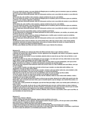 27 e a sua oferta de cereais, e as suas ofertas de libação para os novilhos, para os carneiros e para os cordeiros, 
conforme o seu número, segundo a ordenança; 
28 e um bode para oferta pelo pecado, além do holocausto contínuo com a sua oferta de cereais e a sua oferta de 
libação. 
29 No sexto dia, oito novilhos, dois carneiros, catorze cordeiros de um ano, sem defeito; 
30 e a sua oferta de cereais, e as suas ofertas de libação para os novilhos, para os carneiros e para os cordeiros, 
conforme o seu número, segundo a ordenança; 
31 e um bode para oferta pelo pecado, além do holocausto contínuo com a sua oferta de cereais e a sua oferta de 
libação. 
32 No sétimo dia, sete novilhos, dois carneiros, catorze cordeiros de um ano, sem defeito; 
33 e a sua oferta de cereais, e as suas ofertas de libação para os novilhos, para os carneiros e para os cordeiros, 
conforme o seu número, segundo a ordenança; 
34 e um bode para oferta pelo pecado, além do holocausto contínuo com a sua oferta de cereais e a sua oferta de 
libação. 
35 No oitavo dia tereis assembléia solene; nenhum trabalho servil fareis; 
36 mas oferecereis um holocausto em oferta queimada de cheiro suave ao Senhor: um novilho, um carneiro, sete 
cordeiros de um ano, sem defeito; 
37 e a sua oferta de cereais, e as suas ofertas de libação para o novilho, para o carneiro e para os cordeiros, 
conforme o seu número, segundo a ordenança; 
38 e um bode para oferta pelo pecado, além do holocausto contínuo com a sua oferta de cereais e a sua oferta de 
libação. 
39 Oferecereis essas coisas ao Senhor nas vossas festas fixas, além dos vossos votos, e das vossas ofertas 
voluntárias, tanto para os vossos holocaustos, como para as vossas ofertas de cereais, as vossas ofertas de 
libações e os vossos sacrifícios de ofertas pacíficas. 
40 Falou, pois, Moisés aos filhos de Israel, conforme tudo o que o Senhor lhe ordenara. 
Números 30 
1 Depois disse Moisés aos cabeças das tribos dos filhos de Israel: Isto é o que o Senhor ordenou: 
2 Quando um homem fizer voto ao Senhor, ou jurar, ligando-se com obrigação, não violará a sua palavra; segundo 
tudo o que sair da sua boca fará. 
3 Também quando uma mulher, na sua mocidade, estando ainda na casa de seu pai, fizer voto ao Senhor, e com 
obrigação se ligar, 
4 e seu pai souber do seu voto e da obrigação com que se ligou, e se calar para com ela, então todos os seus votos 
serão válidos, e toda a obrigação com que se ligou será válida. 
5 Mas se seu pai lho vedar no dia em que o souber, todos os seus votos e as suas obrigações, com que se tiver 
ligado, deixarão de ser válidos; e o Senhor lhe perdoará, porquanto seu pai lhos vedou. 
6 Se ela se casar enquanto ainda estiverem sobre ela os seus votos ou o dito irrefletido dos seus lábios, com que 
se tiver obrigado, 
7 e seu marido o souber e se calar para com ela no dia em que o souber, os votos dela serão válidos; e as 
obrigações com que se ligou serão válidas. 
8 Mas se seu marido lho vedar no dia em que o souber, anulará o voto que estiver sobre ela, como também o dito 
irrefletido dos seus lábios, com que se tiver obrigado; e o senhor lhe perdoará. 
9 No tocante ao voto de uma viúva ou de uma repudiada, tudo com que se obrigar ser-lhe-á válido. 
10 Se ela, porém, fez voto na casa de seu marido, ou se obrigou com juramento, 
11 e seu marido o soube e se calou para com ela, não lho vedando, todos os seus votos serão válidos; e toda a 
obrigação com que se ligou será válida. 
12 Se, porém, seu marido de todo lhos anulou no dia em que os soube, deixará de ser válido tudo quanto saiu dos 
lábios dela, quer no tocante aos seus votos, quer no tocante àquilo a que se obrigou; seu marido lhos anulou; e o 
senhor lhe perdoará. 
13 Todo voto, e todo juramento de obrigação, que ela tiver feito para afligir a alma, seu marido pode confirmá-lo, ou 
pode anulá-lo. 
14 Se, porém, seu marido, de dia em dia, se calar inteiramente para com ela, confirma todos os votos e todas as 
obrigações que estiverem sobre ela; ele lhos confirmou, porquanto se calou para com ela no dia em que os soube. 
15 Mas se de todo lhos anular depois de os ter sabido, ele levará sobre si a iniqüidade dela. 
16 Esses são os estatutos que o Senhor ordenou a Moisés, entre o marido e sua mulher, entre o pai e sua filha, na 
sua mocidade, em casa de seu pai. 
Números 31 
1 Disse mais o Senhor a Moisés: 
2 Vinga os filhos de Israel dos midianitas; depois serás recolhido ao teu povo. 
3 Falou, pois, Moisés ao povo, dizendo: Armai homens dentre vós para a guerra, a fim de que saiam contra Midiã, 
para executarem a vingança do Senhor sobre Midiã. 
4 Enviareis à guerra mil de cada tribo entre todas as tribos de Israel. 
5 Assim foram entregues dos milhares de Israel, mil de cada tribo, doze mil armados para a peleja. 
6 E Moisés mandou à guerra esses mil de cada tribo, e com eles Finéias, filho de Eleazar, o sacerdote, o qual levava 
na mão os vasos do santuário e as trombetas para tocarem o alarme. 
 