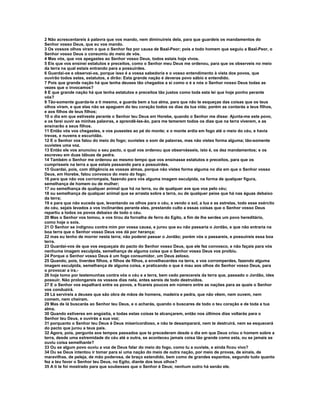 2 Não acrescentareis à palavra que vos mando, nem diminuireis dela, para que guardeis os mandamentos do 
Senhor vosso Deus, que eu vos mando. 
3 Os vossos olhos viram o que o Senhor fez por causa de Baal-Peor; pois a todo homem que seguiu a Baal-Peor, o 
Senhor vosso Deus o consumiu do meio de vós. 
4 Mas vós, que vos apegastes ao Senhor vosso Deus, todos estais hoje vivos. 
5 Eis que vos ensinei estatutos e preceitos, como o Senhor meu Deus me ordenou, para que os observeis no meio 
da terra na qual estais entrando para a possuirdes. 
6 Guardai-os e observai-os, porque isso é a vossa sabedoria e o vosso entendimento à vista dos povos, que 
ouvirão todos estes, estatutos, e dirão: Esta grande nação é deveras povo sábio e entendido. 
7 Pois que grande nação há que tenha deuses tão chegados a si como o é a nós o Senhor nosso Deus todas as 
vezes que o invocamos? 
8 E que grande nação há que tenha estatutos e preceitos tão justos como toda esta lei que hoje ponho perante 
vós? 
9 Tão-somente guarda-te a ti mesmo, e guarda bem a tua alma, para que não te esqueças das coisas que os teus 
olhos viram, e que elas não se apaguem do teu coração todos os dias da tua vida; porém as contarás a teus filhos, 
e aos filhos de teus filhos; 
10 o dia em que estiveste perante o Senhor teu Deus em Horebe, quando o Senhor me disse: Ajunta-me este povo, 
e os farei ouvir as minhas palavras, e aprendê-las-ão, para me temerem todos os dias que na terra viverem, e as 
ensinarão a seus filhos. 
11 Então vós vos chegastes, e vos pusestes ao pé do monte; e o monte ardia em fogo até o meio do céu, e havia 
trevas, e nuvens e escuridão. 
12 E o Senhor vos falou do meio do fogo; ouvistes o som de palavras, mas não vistes forma alguma; tão-somente 
ouvistes uma voz. 
13 Então ele vos anunciou o seu pacto, o qual vos ordenou que observásseis, isto é, os dez mandamentos; e os 
escreveu em duas tábuas de pedra. 
14 Também o Senhor me ordenou ao mesmo tempo que vos ensinasse estatutos e preceitos, para que os 
cumprísseis na terra a que estais passando para a possuirdes. 
15 Guardai, pois, com diligência as vossas almas, porque não vistes forma alguma no dia em que o Senhor vosso 
Deus, em Horebe, falou convosco do meio do fogo; 
16 para que não vos corrompais, fazendo para vós alguma imagem esculpida, na forma de qualquer figura, 
semelhança de homem ou de mulher; 
17 ou semelhança de qualquer animal que há na terra, ou de qualquer ave que voa pelo céu; 
18 ou semelhança de qualquer animal que se arrasta sobre a terra, ou de qualquer peixe que há nas águas debaixo 
da terra; 
19 e para que não suceda que, levantando os olhos para o céu, e vendo o sol, a lua e as estrelas, todo esse exército 
do céu, sejais levados a vos inclinardes perante eles, prestando culto a essas coisas que o Senhor vosso Deus 
repartiu a todos os povos debaixo de todo o céu. 
20 Mas o Senhor vos tomou, e vos tirou da fornalha de ferro do Egito, a fim de lhe serdes um povo hereditário, 
como hoje o sois. 
21 O Senhor se indignou contra mim por vossa causa, e jurou que eu não passaria o Jordão, e que não entraria na 
boa terra que o Senhor vosso Deus vos dá por herança; 
22 mas eu tenho de morrer nesta terra; não poderei passar o Jordão; porém vós o passareis, e possuireis essa boa 
terra. 
23 Guardai-vos de que vos esqueçais do pacto do Senhor vosso Deus, que ele fez convosco, e não façais para vós 
nenhuma imagem esculpida, semelhança de alguma coisa que o Senhor vosso Deus vos proibiu. 
24 Porque o Senhor vosso Deus é um fogo consumidor, um Deus zeloso. 
25 Quando, pois, tiverdes filhos, e filhos de filhos, e envelhecerdes na terra, e vos corromperdes, fazendo alguma 
imagem esculpida, semelhança de alguma coisa, e praticando o que é mau aos olhos do Senhor vosso Deus, para 
o provocar a ira,- 
26 hoje tomo por testemunhas contra vós o céu e a terra, bem cedo perecereis da terra que, passado o Jordão, ides 
possuir. Não prolongareis os vossos dias nela, antes sereis de todo destruídos. 
27 E o Senhor vos espalhará entre os povos, e ficareis poucos em número entre as nações para as quais o Senhor 
vos conduzirá. 
28 Lá servireis a deuses que são obra de mãos de homens, madeira e pedra, que não vêem, nem ouvem, nem 
comem, nem cheiram. 
29 Mas de lá buscarás ao Senhor teu Deus, e o acharás, quando o buscares de todo o teu coração e de toda a tua 
alma. 
30 Quando estiveres em angústia, e todas estas coisas te alcançarem, então nos últimos dias voltarás para o 
Senhor teu Deus, e ouvirás a sua voz; 
31 porquanto o Senhor teu Deus é Deus misericordioso, e não te desamparará, nem te destruirá, nem se esquecerá 
do pacto que jurou a teus pais. 
32 Agora, pois, pergunta aos tempos passados que te precederam desde o dia em que Deus criou o homem sobre a 
terra, desde uma extremidade do céu até a outra, se aconteceu jamais coisa tão grande como esta, ou se jamais se 
ouviu coisa semelhante? 
33 Ou se algum povo ouviu a voz de Deus falar do meio do fogo, como tu a ouviste, e ainda ficou vivo? 
34 Ou se Deus intentou ir tomar para si uma nação do meio de outra nação, por meio de provas, de sinais, de 
maravilhas, de peleja, de mão poderosa, de braço estendido, bem como de grandes espantos, segundo tudo quanto 
fez a teu favor o Senhor teu Deus, no Egito, diante dos teus olhos? 
35 A ti te foi mostrado para que soubesses que o Senhor é Deus; nenhum outro há senão ele. 
 