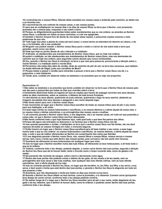 19 e ensiná-las-eis a vossos filhos, falando delas sentados em vossas casas e andando pelo caminho, ao deitar-vos 
e ao levantar-vos; 
20 e escrevê-las-eis nos umbrais de vossas casas, e nas vossas portas; 
21 para que se multipliquem os vossos dias e os dias de vossos filhos na terra que o Senhor, com juramento, 
prometeu dar a vossos pais, enquanto o céu cobrir a terra. 
22 Porque, se diligentemente guardardes todos estes mandamentos que eu vos ordeno, se amardes ao Senhor 
vosso Deus, e andardes em todos os seus caminhos, e a ele vos apegardes, 
23 também o Senhor lançará fora de diante de vós todas estas nações, e possuireis nações maiores e mais 
poderosas do que vós. 
24 Todo lugar que pisar a planta do vosso pé será vosso; o vosso termo se estenderá do deserto ao Líbano, e do 
rio, o rio Eufrates, até o mar ocidental. 
25 Ninguém vos poderá resistir; o Senhor vosso Deus porá o medo e o terror de vós sobre toda a terra que 
pisardes, assim como vos disse. 
26 Vede que hoje eu ponho diante de vós a bênção e a maldição: 
27 A bênção, se obedecerdes aos mandamentos do Senhor vosso Deus, que eu hoje vos ordeno; 
28 porém a maldição, se não obedecerdes aos mandamentos do Senhor vosso Deus, mas vos desviardes do 
caminho que eu hoje vos ordeno, para seguirdes outros deuses que nunca conhecestes. 
29 Ora, quando o Senhor teu Deus te introduzir na terra a que vais para possuí-la, pronunciarás a bênção sobre o 
monte Gerizim, e a maldição sobre o monte Ebal. 
30 Porventura não estão eles além do Jordão, atrás do caminho do pôr do sol, na terra dos cananeus, que habitam 
na Arabá defronte de Gilgal, junto aos carvalhos de Moré? 
31 Porque estais a passar o Jordão para entrardes a possuir a terra que o Senhor vosso Deus vos dá; e a 
possuireis, e nela habitareis. 
32 Tende, pois, cuidado em observar todos os estatutos e os preceitos que eu hoje vos proponho. 
Deutronômio 12 
1 São estes os estatutos e os preceitos que tereis cuidado em observar na terra que o Senhor Deus de vossos pais 
vos deu para a possuirdes por todos os dias que viverdes sobre a terra. 
2 Certamente destruireis todos os lugares em que as nações que haveis de subjugar serviram aos seus deuses, 
sobre as altas montanhas, sobre os outeiros, e debaixo de toda árvore frondosa; 
3 e derrubareis os seus altares, quebrareis as suas colunas, queimareis a fogo os seus aserins, abatereis as 
imagens esculpidas dos seus deuses e apagareis o seu nome daquele lugar. 
4 Não fareis assim para com o Senhor vosso Deus; 
5 mas recorrereis ao lugar que o Senhor vosso Deus escolher de todas as vossas tribos para ali pôr o seu nome, 
para sua habitação, e ali vireis. 
6 A esse lugar trareis os vossos holocaustos e sacrifícios, e os vossos dízimos e a oferta alçada da vossa mão, e 
os vossos votos e ofertas voluntárias, e os primogênitos das vossas vacas e ovelhas; 
7 e ali comereis perante o Senhor vosso Deus, e vos alegrareis, vós e as vossas casas, em tudo em que puserdes a 
vossa mão, no que o Senhor vosso Deus vos tiver abençoado. 
8 Não fareis conforme tudo o que hoje fazemos aqui, cada qual tudo o que bem lhe parece aos olhos. 
9 Porque até agora não entrastes no descanso e na herança que o Senhor vosso Deus vos dá; 
10 mas quando passardes o Jordão, e habitardes na terra que o senhor vosso Deus vos faz herdar, ele vos dará 
repouso de todos os vossos inimigos em redor, e morareis seguros. 
11 Então haverá um lugar que o Senhor vosso Deus escolherá para ali fazer habitar o seu nome; a esse lugar 
trareis tudo o que eu vos ordeno: os vossos holocaustos e sacrifícios, os vossos dízimos, a oferta alçada da vossa 
mão, e tudo o que de melhor oferecerdes ao Senhor em cumprimento dos votos que fizerdes. 
12 E vos alegrareis perante o Senhor vosso Deus, vós, vossos filhos e vossas filhas, vossos servos e vossas 
servas, bem como o levita que está dentro das vossas portas, pois convosco não tem parte nem herança. 
13 Guarda-te de ofereceres os teus holocaustos em qualquer lugar que vires; 
14 mas no lugar que o Senhor escolher numa das tuas tribos, ali oferecerás os teus holocaustos, e ali farás tudo o 
que eu te ordeno. 
15 Todavia, conforme todo o teu desejo, poderás degolar, e comer carne dentro das tuas portas, segundo a bênção 
do Senhor teu Deus que ele te houver dado; tanto o imundo como o limpo comerão dela, como da gazela e do 
veado; 
16 tão-somente não comerás do sangue; sobre a terra o derramarás como água. 
17 Dentro das tuas portas não poderás comer o dízimo do teu grão, do teu mosto e do teu azeite, nem os 
primogênitos das tuas vacas e das tuas ovelhas, nem qualquer das tuas ofertas votivas, nem as tuas ofertas 
voluntárias, nem a oferta alçada da tua mão; 
18 mas os comerás perante o Senhor teu Deus, no lugar que ele escolher, tu, teu filho, tua filha, o teu servo, a tua 
serva, e bem assim e levita que está dentre das tuas portas; e perante o Senhor teu Deus te alegrarás em tudo em 
que puseres a mão. 
19 Guarda-te, que não desampares o levita por todos os dias que viveres na tua terra. 
20 Quando o Senhor teu Deus dilatar os teus termos, como te prometeu, e tu disseres: Comerei carne (porquanto 
tens desejo de comer carne); conforme todo o teu desejo poderás comê-la. 
21 Se estiver longe de ti o lugar que o Senhor teu Deus escolher para ali pôr o seu nome, então degolarás do teu 
gado e do teu rebanho, que o Senhor te houver dado, como te ordenei; e poderás comer dentro das tuas portas, 
conforme todo o teu desejo. 
 