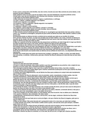 8 nem o porco, porque tem unha fendida, mas não rumina; imundo vos será. Não comereis da carne destes, e não 
tocareis nos seus cadáveres. 
9 Isto podereis comer de tudo o que há nas águas: tudo o que tem barbatanas e escamas podereis comer; 
10 mas tudo o que não tem barbatanas nem escamas não comereis; imundo vos será. 
11 De todas as aves limpas podereis comer. 
12 Mas estas são as de que não comereis: a águia, o quebrantosso, o xofrango, 
13 o açor, o falcão, o milhafre segundo a sua espécie, 
14 todo corvo segundo a sua espécie, 
15 o avestruz, o mocho, a gaivota, o gavião segundo a sua espécie, 
16 o bufo, a coruja, o porfirião, 
17 o pelicano, o abutre, o corvo marinho, 
18 a cegonha, a garça segundo a sua espécie, a poupa e o morcego. 
19 Também todos os insetos alados vos serão imundos; não se comerão. 
20 De todas as aves limpas podereis comer. 
21 Não comerás nenhum animal que tenha morrido por si; ao peregrino que está dentro das tuas portas o darás a 
comer, ou o venderás ao estrangeiro; porquanto és povo santo ao Senhor teu Deus. Não cozerás o cabrito no leite 
de sua mãe. 
22 Certamente darás os dízimos de todo o produto da tua semente que cada ano se recolher do campo. 
23 E, perante o Senhor teu Deus, no lugar que escolher para ali fazer habitar o seu nome, comerás os dízimos do 
teu grão, do teu mosto e do teu azeite, e os primogênitos das tuas vacas e das tuas ovelhas; para que aprendas a 
temer ao Senhor teu Deus por todos os dias. 
24 Mas se o caminho te for tão comprido que não possas levar os dízimos, por estar longe de ti o lugar que Senhor 
teu Deus escolher para ali por o seu nome, quando o Senhor teu Deus te tiver abençoado; 
25 então vende-os, ata o dinheiro na tua mão e vai ao lugar que o Senhor teu Deus escolher. 
26 E aquele dinheiro darás por tudo o que desejares, por bois, por ovelhas, por vinho, por bebida forte, e por tudo o 
que te pedir a tua alma; comerás ali perante o Senhor teu Deus, e te regozijarás, tu e a tua casa. 
27 Mas não desampararás o levita que está dentro das tuas portas, pois não tem parte nem herança contigo. 
28 Ao fim de cada terceiro ano levarás todos os dízimos da tua colheita do mesmo ano, e os depositarás dentro das 
tuas portas. 
29 Então virá o levita (pois nem parte nem herança tem contigo), o peregrino, o órfão, e a viúva, que estão dentro 
das tuas portas, e comerão, e fartar-se-ão; para que o Senhor teu Deus te abençoe em toda obra que as tuas mãos 
fizerem. 
Deuteronômio 15 
1 Ao fim de cada sete anos farás remissão. 
2 E este é o modo da remissão: todo credor remitirá o que tiver emprestado ao seu próximo; não o exigirá do seu 
próximo ou do seu irmão, pois a remissão do Senhor é apregoada. 
3 Do estrangeiro poderás exigi-lo; mas o que é teu e estiver em poder de teu irmão, a tua mão o remitirá. 
4 Contudo não haverá entre ti pobre algum (pois o Senhor certamente te abençoará na terra que o Senhor teu Deus 
te dá por herança, para a possuíres), 
5 contanto que ouças diligentemente a voz do Senhor teu Deus para cuidares em cumprir todo este mandamento 
que eu hoje te ordeno. 
6 Porque o Senhor teu Deus te abençoará, como te prometeu; assim, emprestarás a muitas nações, mas não 
tomarás empréstimos; e dominarás sobre muitas nações, porém elas não dominarão sobre ti. 
7 Quando no meio de ti houver algum pobre, dentre teus irmãos, em qualquer das tuas cidades na terra que o 
Senhor teu Deus te dá, não endurecerás o teu coração, nem fecharás a mão a teu irmão pobre; 
8 antes lhe abrirás a tua mão, e certamente lhe emprestarás o que lhe falta, quanto baste para a sua necessidade. 
9 Guarda-te, que não haja pensamento vil no teu coração e venhas a dizer: Vai-se aproximando o sétimo ano, o ano 
da remissão; e que o teu olho não seja maligno para com teu irmão pobre, e não lhe dês nada; e que ele clame 
contra ti ao Senhor, e haja em ti pecado. 
10 Livremente lhe darás, e não fique pesaroso o teu coração quando lhe deres; pois por esta causa te abençoará o 
Senhor teu Deus em toda a tua obra, e em tudo no que puseres a mão. 
11 Pois nunca deixará de haver pobres na terra; pelo que eu te ordeno, dizendo: Livremente abrirás a mão para o 
teu irmão, para o teu necessitado, e para o teu pobre na tua terra. 
12 Se te for vendido um teu irmão hebreu ou irmã hebréia, seis anos te servirá, mas na sétimo ano o libertarás. 
13 E, quando o libertares, não o deixarás ir de mãos vazias; 
14 liberalmente o fornecerás do teu rebanho, e da tua eira, e do teu lagar; conforme o Senhor teu Deus tiver 
abençoado te darás. 
15 Pois lembrar-te-ás de que foste servo na terra do Egito, e de que o Senhor teu Deus te resgatou; pelo que eu 
hoje te ordeno isso. 
16 Mas se ele te disser: Não sairei de junto de ti; porquanto te ama a ti e a tua casa, por estar bem contigo; 
17 então tomarás uma sovela, e lhe furarás a orelha contra a porta, e ele será teu servo para sempre; e também 
assim farás à tua serva. 
18 Não seja duro aos teus olhos de teres de libertá-lo, pois seis anos te prestou serviço equivalente ao dobro do 
salário dum mercenário; e o Senhor teu Deus te abençoará em tudo o que fizeres. 
19 Todo primogênito que nascer das tuas vacas e das tuas ovelhas santificarás ao Senhor teu Deus; com o 
primogênito do teu boi não trabalharás, nem tosquiarás o primogênito das tuas ovelhas. 
20 Perante o Senhor teu Deus os comerás, tu e a tua casa, de ano em ano, no lugar que o Senhor escolher. 
 