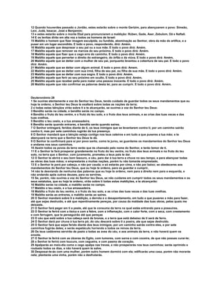 12 Quando houverdes passado o Jordão, estes estarão sobre o monte Gerizim, para abençoarem o povo: Simeão, 
Levi, Judá, Issacar, José e Benjamim; 
13 e estes estarão sobre o monte Ebal para pronunciarem a maldição: Rúben, Gade, Aser, Zebulom, Dã e Naftali. 
14 E os levitas dirão em alta voz a todos os homens de Israel: 
15 Maldito o homem que fizer imagem esculpida, ou fundida, abominação ao Senhor, obra da mão do artífice, e a 
puser em um lugar escondido. E todo o povo, respondendo, dirá: Amém. 
16 Maldito aquele que desprezar a seu pai ou a sua mãe. E todo o povo dirá: Amém. 
17 Maldito aquele que remover os marcos do seu próximo. E todo o povo dirá: Amém. 
18 Maldito aquele que fizer que o cego erre do caminho. E todo o povo dirá: Amém. 
19 Maldito aquele que perverter o direito do estrangeiro, do órfão e da viúva. E todo o povo dirá: Amém, 
20 Maldito aquele que se deitar com a mulher de seu pai, porquanto levantou a cobertura de seu pai. E todo o povo 
dirá: Amém. 
21 Maldito aquele que se deitar com algum animal. E todo o povo dirá: Amem. 
22 Maldito aquele que se deitar com sua irmã, filha de seu pai, ou filha de sua mãe. E todo o povo dirá: Amém. 
23 Maldito aquele que se deitar com sua sogra. E todo o povo dirá: Amém. 
24 Maldito aquele que ferir ao seu próximo em oculto. E todo o povo dirá: Amém. 
25 Maldito aquele que receber peita para matar uma pessoa inocente. E todo o povo dirá: Amém. 
26 Maldito aquele que não confirmar as palavras desta lei, para as cumprir. E todo o povo dirá: Amém. 
Deuteronômio 28 
1 Se ouvires atentamente a voz do Senhor teu Deus, tendo cuidado de guardar todos os seus mandamentos que eu 
hoje te ordeno, o Senhor teu Deus te exaltará sobre todas as nações da terra; 
2 e todas estas bênçãos virão sobre ti e te alcançarão, se ouvires a voz do Senhor teu Deus: 
3 Bendito serás na cidade, e bendito serás no campo. 
4 Bendito o fruto do teu ventre, e o fruto do teu solo, e o fruto dos teus animais, e as crias das tuas vacas e das 
tuas ovelhas. 
5 Bendito o teu cesto, e a tua amassadeira. 
6 Bendito serás quando entrares, e bendito serás quando saíres. 
7 O Senhor entregará, feridos diante de ti, os teus inimigos que se levantarem contra ti; por um caminho sairão 
contra ti, mas por sete caminhos rugirão da tua presença. 
8 O Senhor mandará que a bênção esteja contigo nos teus celeiros e em tudo a que puseres a tua mão; e te 
abençoará na terra que o Senhor teu Deus te dá. 
9 O Senhor te confirmará para si por povo santo, como te jurou, se guardares os mandamentos do Senhor teu Deus 
e andares nos seus caminhos. 
10 Assim todos os povos da terra verão que és chamado pelo nome do Senhor, e terão temor de ti. 
11 E o Senhor te fará prosperar grandemente no fruto do teu ventre, no fruto dos teus animais e no fruto do teu 
solo, na terra que o Senhor, com juramento, prometeu a teus pais te dar. 
12 O Senhor te abrirá o seu bom tesouro, o céu, para dar à tua terra a chuva no seu tempo, e para abençoar todas 
as obras das tuas mãos; e emprestarás a muitas nações, porém tu não tomarás emprestado. 
13 E o Senhor te porá por cabeça, e não por cauda; e só estarás por cima, e não por baixo; se obedeceres aos 
mandamentos do Senhor teu Deus, que eu hoje te ordeno, para os guardar e cumprir, 
14 não te desviando de nenhuma das palavras que eu hoje te ordeno, nem para a direita nem para a esquerda, e 
não andando após outros deuses, para os servires. 
15 Se, porém, não ouvires a voz do Senhor teu Deus, se não cuidares em cumprir todos os seus mandamentos e os 
seus estatutos, que eu hoje te ordeno, virão sobre ti todas estas maldições, e te alcançarão: 
16 Maldito serás na cidade, e maldito serás no campo. 
17 Maldito o teu cesto, e a tua amassadeira. 
18 Maldito o fruto do teu ventre, e o fruto do teu solo, e as crias das tuas vacas e das tuas ovelhas. 
19 Maldito serás ao entrares, e maldito serás ao saíres. 
20 O Senhor mandará sobre ti a maldição, a derrota e o desapontamento, em tudo a que puseres a mão para fazer, 
até que sejas destruído, e até que repentinamente pereças, por causa da maldade das tuas obras, pelas quais me 
deixaste. 
21 O Senhor fará pegar em ti a peste, até que te consuma da terra na qual estás entrando para a possuíres. 
22 O Senhor te ferirá com a tísica e com a febre, com a inflamação, com o calor forte, com a seca, com crestamento 
e com ferrugem, que te perseguirão até que pereças 
23 O céu que está sobre a tua cabeça será de bronze, e a terra que está debaixo de ti será de ferro. 
24 O Senhor dará por chuva à tua terra pó; do céu descerá sobre ti a poeira, ate que sejas destruído. 
25 O Senhor fará que sejas ferido diante dos teus inimigos; por um caminho sairás contra eles, e por sete 
caminhos fugirás deles; e serás espetáculo horrendo a todos os reinos da terra. 
26 Os teus cadáveres servirão de pasto a todas as aves do céu, e aos animais da terra, e não haverá quem os 
enxote. 
27 O Senhor te ferirá com as úlceras do Egito, com tumores, com sarna e com coceira, de que não possas curar-te; 
28 o Senhor te ferirá com loucura, com cegueira, e com pasmo de coração. 
29 Apalparás ao meio-dia como o cego apalpa nas trevas, e não prosperarás nos teus caminhos; serás oprimido e 
roubado todos os dias, e não haverá quem te salve. 
30 Desposar-te-ás com uma mulher, porém outro homem dormirá com ela; edificarás uma casa, porém não morarás 
nela; plantarás uma vinha, porém não a desfrutarás. 
 