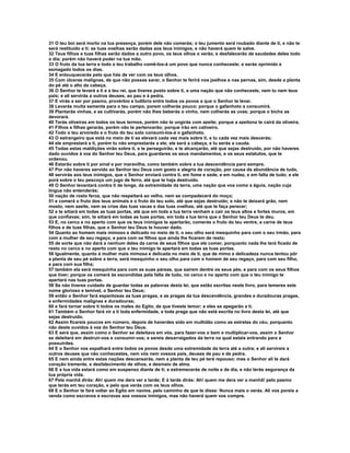 31 O teu boi será morto na tua presença, porém dele não comerás; o teu jumento será roubado diante de ti, e não te 
será restituído a ti; as tuas ovelhas serão dadas aos teus inimigos, e não haverá quem te salve. 
32 Teus filhos e tuas filhas serão dados a outro povo, os teus olhos o verão, e desfalecerão de saudades deles todo 
o dia; porém não haverá poder na tua mão. 
33 O fruto da tua terra e todo o teu trabalho comê-los-á um povo que nunca conheceste; e serás oprimido e 
esmagado todos os dias. 
34 E enlouquecerás pelo que hás de ver com os teus olhos. 
35 Com úlceras malignas, de que não possas sarar, o Senhor te ferirá nos joelhos e nas pernas, sim, desde a planta 
do pé até o alto da cabeça. 
36 O Senhor te levará a ti e a teu rei, que tiveres posto sobre ti, a uma nação que não conheceste, nem tu nem teus 
pais; e ali servirás a outros deuses, ao pau e à pedra. 
37 E virás a ser por pasmo, provérbio e ludíbrio entre todos os povos a que o Senhor te levar. 
38 Levarás muita semente para o teu campo, porem colherás pouco; porque o gafanhoto a consumirá. 
39 Plantarás vinhas, e as cultivarás, porém não lhes beberás o vinho, nem colherás as uvas; porque o bicho as 
devorará. 
40 Terás oliveiras em todos os teus termos, porém não te ungirás com azeite; porque a azeitona te cairá da oliveira. 
41 Filhos e filhas gerarás, porém não te pertencerão; porque irão em cativeiro. 
42 Todo o teu arvoredo e o fruto do teu solo consumi-los-á o gafanhoto. 
43 O estrangeiro que está no meio de ti se elevará cada vez mais sobre ti, e tu cada vez mais descerás; 
44 ele emprestará a ti, porém tu não emprestarás a ele; ele será a cabeça, e tu serás a cauda. 
45 Todas estas maldições virão sobre ti, e te perseguirão, e te alcançarão, até que sejas destruído, por não haveres 
dado ouvidos à voz do Senhor teu Deus, para guardares os seus mandamentos, e os seus estatutos, que te 
ordenou. 
46 Estarão sobre ti por sinal e por maravilha, como também sobre a tua descendência para sempre. 
47 Por não haveres servido ao Senhor teu Deus com gosto e alegria de coração, por causa da abundância de tudo, 
48 servirás aos teus inimigos, que o Senhor enviará contra ti, em fome e sede, e em nudez, e em falta de tudo; e ele 
porá sobre o teu pescoço um jugo de ferro, até que te haja destruído. 
49 O Senhor levantará contra ti de longe, da extremidade da terra, uma nação que voa como a águia, nação cuja 
língua não entenderás; 
50 nação de rosto feroz, que não respeitará ao velho, nem se compadecerá do moço; 
51 e comerá o fruto dos teus animais e o fruto do teu solo, até que sejas destruído; e não te deixará grão, nem 
mosto, nem azeite, nem as crias das tuas vacas e das tuas ovelhas, até que te faça perecer; 
52 e te sitiará em todas as tuas portas, até que em toda a tua terra venham a cair os teus altos e fortes muros, em 
que confiavas; sim, te sitiará em todas as tuas portas, em toda a tua terra que o Senhor teu Deus te deu. 
53 E, no cerco e no aperto com que os teus inimigos te apertarão, comerás o fruto do teu ventre, a carne de teus 
filhos e de tuas filhas, que o Senhor teu Deus te houver dado. 
54 Quanto ao homem mais mimoso e delicado no meio de ti, o seu olho será mesquinho para com o seu irmão, para 
com a mulher de seu regaço, e para com os filhos que ainda lhe ficarem de resto; 
55 de sorte que não dará a nenhum deles da carne de seus filhos que ele comer, porquanto nada lhe terá ficado de 
resto no cerco e no aperto com que o teu inimigo te apertará em todas as tuas portas. 
56 Igualmente, quanto à mulher mais mimosa e delicada no meio de ti, que de mimo e delicadeza nunca tentou pôr 
a planta de seu pé sobre a terra, será mesquinho o seu olho para com o homem de seu regaço, para com seu filho, 
e para com sua filha; 
57 também ela será mesquinha para com as suas páreas, que saírem dentre os seus pés, e para com os seus filhos 
que tiver; porque os comerá às escondidas pela falta de tudo, no cerco e no aperto com que o teu inimigo te 
apertará nas tuas portas. 
58 Se não tiveres cuidado de guardar todas as palavras desta lei, que estão escritas neste livro, para temeres este 
nome glorioso e temível, o Senhor teu Deus; 
59 então o Senhor fará espantosas as tuas pragas, e as pragas da tua descendência, grandes e duradouras pragas, 
e enfermidades malignas e duradouras; 
60 e fará tornar sobre ti todos os males do Egito, de que tiveste temor; e eles se apegarão a ti. 
61 Também o Senhor fará vir a ti toda enfermidade, e toda praga que não está escrita no livro desta lei, até que 
sejas destruído. 
62 Assim ficareis poucos em número, depois de haverdes sido em multidão como as estrelas do céu; porquanto 
não deste ouvidos à voz do Senhor teu Deus. 
63 E será que, assim como o Senhor se deleitava em vós, para fazer-vos o bem e multiplicar-vos, assim o Senhor 
se deleitará em destruir-vos e consumir-vos; e sereis desarraigados da terra na qual estais entrando para a 
possuirdes. 
64 E o Senhor vos espalhará entre todos os povos desde uma extremidade da terra até a outra; e ali servireis a 
outros deuses que não conhecestes, nem vós nem vossos pais, deuses de pau e de pedra. 
65 E nem ainda entre estas nações descansarás, nem a planta de teu pé terá repouso; mas o Senhor ali te dará 
coração tremente, e desfalecimento de olhos, e desmaio de alma. 
66 E a tua vida estará como em suspenso diante de ti; e estremecerás de noite e de dia, e não terás segurança da 
tua própria vida. 
67 Pela manhã dirás: Ah! quem me dera ver a tarde; E à tarde dirás: Ah! quem me dera ver a manhã! pelo pasmo 
que terás em teu coração, e pelo que verás com os teus olhos. 
68 E o Senhor te fará voltar ao Egito em navios, pelo caminho de que te disse: Nunca mais o verás. Ali vos poreis a 
venda como escravos e escravas aos vossos inimigos, mas não haverá quem vos compre. 
 