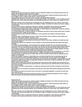 Dutronômio 29 
1 Estas são as palavras do pacto que o Senhor ordenou a Moisés que fizesse com os filhos de Israel na terra de 
Moabe, além do pacto que fizera com eles em Horebe. 
2 Chamou, pois, Moisés a todo o Israel, e disse-lhes: Vistes tudo quanto o Senhor fez perante vossos olhos, na 
terra do Egito, a Faraó, a todos os seus servos e a toda a sua terra; 
3 as grandes provas que os teus olhos viram, os sinais e aquelas grandes maravilhas. 
4 Mas até hoje o Senhor não vos tem dado um coração para entender, nem olhos para ver, nem ouvidos para ouvir. 
5 Quarenta anos vos fiz andar pelo deserto; não se envelheceu sobre vós a vossa roupa, nem o sapato no vosso 
pé. 
6 Pão não comestes, vinho e bebida forte não bebestes; para que soubésseis que eu sou o Senhor vosso Deus. 
7 Quando, pois, viemos a este lugar, Siom, rei de Hesbom, e Ogue, rei de Basã, nos saíram ao encontro, à peleja, e 
nós os ferimos; 
8 e lhes tomamos a terra, e a demos por herança aos rubenitas, aos gaditas e à meia tribo dos manassitas. 
9 Guardai, pois, as palavras deste pacto e cumpri-as, para que prospereis em tudo quanto fizerdes. 
10 Vós todos estais hoje perante o Senhor vosso Deus: os vossos cabeças, as vossas tribos, os vossos anciãos e 
os vossos oficiais, a saber, todos os homens de Israel, 
11 os vossos pequeninos, as vossas mulheres, e o estrangeiro que está no meio do vosso arraial, tanto o rachador 
da vossa lenha como o tirador da vossa água; 
12 para entrardes no pacto do Senhor vosso Deus, e no seu juramento que o Senhor vosso Deus hoje faz 
convosco; 
13 para que hoje vos estabeleça por seu povo, e ele vos seja por Deus, como vos disse e como prometeu com 
juramento a vossos pais, a Abraão, a Isaque e a Jacó. 
14 Ora, não é somente convosco que faço este pacto e este juramento, 
15 mas é com aquele que hoje está aqui conosco perante o Senhor nosso Deus, e também com aquele que hoje 
não está aqui conosco 
16 (porque vós sabeis como habitamos na terra do Egito, e como passamos pelo meio das nações, pelas quais 
passastes; 
17 e vistes as suas abominações, os seus ídolos de pau e de pedra, de prata e de ouro, que havia entre elas); 
18 para que entre vós não haja homem, nem mulher, nem família, nem tribo, cujo coração hoje se desvie do Senhor 
nosso Deus, e vá servir aos deuses dessas nações; para que entre vós não haja raiz que produza veneno e fel, 
19 e aconteça que alguém, ouvindo as palavras deste juramento, se abençoe no seu coração, dizendo: Terei paz, 
ainda que ande na teimosia do meu coração para acrescentar à sede a bebedeira. 
20 O Senhor não lhe quererá perdoar, pelo contrário fumegará contra esse homem a ira do Senhor, e o seu zelo, e 
toda maldição escrita neste livro pousará sobre ele, e o Senhor lhe apagará o nome de debaixo do céu. 
21 Assim o Senhor o separará para mal, dentre todas as tribos de Israel, conforme todas as maldições do pacto 
escrito no livro desta lei. 
22 Pelo que a geração vindoura-os vossos filhos que se levantarem depois de vós-e o estrangeiro que vier de 
terras remotas dirão, ao verem as pragas desta terra, e as suas doenças, com que o Senhor a terá afligido, 
23 e que toda a sua terra é enxofre e sal e abrasamento, de sorte que não será semeada, e nada produzirá, nem nela 
crescerá erva alguma, assim como foi a destruição de Sodoma e de Gomorra, de Admá e de Zeboim, que o Senhor 
destruiu na sua ira e no seu furor; 
24 sim, todas as nações dirão: Por que fez o Senhor assim com esta terra? Que significa o furor de tamanha ira? 
25 Então se dirá: Porquanto deixaram o pacto do Senhor, o Deus de seus pais, que tinha feito com eles, quando os 
tirou da terra do Egito; 
26 e se foram e serviram a outros deuses, e os adoraram; deuses que eles não tinham conhecido, e que lhes não 
foram dados; 
27 por isso é que a ira do Senhor se acendeu contra esta terra, para trazer sobre ela toda maldição que está escrita 
neste livro; 
28 e o Senhor os arrancou da sua terra com ira, com furor e com grande indignação, e os lançou em outra terra, 
como neste dia se vê. 
29 As coisas encobertas pertencem ao Senhor nosso Deus, mas as reveladas nos pertencem a nós e a nossos 
filhos para sempre, para que observemos todas as palavras desta lei. 
Deuteronômio 29 
1 Estas são as palavras do pacto que o Senhor ordenou a Moisés que fizesse com os filhos de Israel na terra de 
Moabe, além do pacto que fizera com eles em Horebe. 
2 Chamou, pois, Moisés a todo o Israel, e disse-lhes: Vistes tudo quanto o Senhor fez perante vossos olhos, na 
terra do Egito, a Faraó, a todos os seus servos e a toda a sua terra; 
3 as grandes provas que os teus olhos viram, os sinais e aquelas grandes maravilhas. 
4 Mas até hoje o Senhor não vos tem dado um coração para entender, nem olhos para ver, nem ouvidos para ouvir. 
5 Quarenta anos vos fiz andar pelo deserto; não se envelheceu sobre vós a vossa roupa, nem o sapato no vosso 
pé. 
6 Pão não comestes, vinho e bebida forte não bebestes; para que soubésseis que eu sou o Senhor vosso Deus. 
7 Quando, pois, viemos a este lugar, Siom, rei de Hesbom, e Ogue, rei de Basã, nos saíram ao encontro, à peleja, e 
nós os ferimos; 
8 e lhes tomamos a terra, e a demos por herança aos rubenitas, aos gaditas e à meia tribo dos manassitas. 
9 Guardai, pois, as palavras deste pacto e cumpri-as, para que prospereis em tudo quanto fizerdes. 
 
