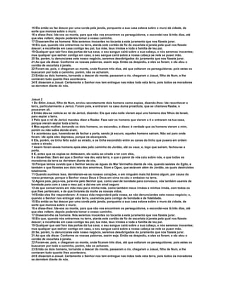 15 Ela então os fez descer por uma corda pela janela, porquanto a sua casa estava sobre o muro da cidade, de 
sorte que morava sobre o muro; 
16 e disse-lhes: Ide-vos ao monte, para que não vos encontrem os perseguidores, e escondei-vos lá três dias, até 
que eles voltem; depois podereis tomar o vosso caminho. 
17 Disseram-lhe os homens: Nós seremos inocentes no tocante a este juramento que nos fizeste jurar. 
18 Eis que, quando nós entrarmos na terra, atarás este cordão de fio de escarlata à janela pela qual nos fizeste 
descer; e recolherás em casa contigo teu pai, tua mãe, teus irmãos e toda a família de teu pai. 
19 Qualquer que sair fora das portas da tua casa, o seu sangue cairá sobre a sua cabeça, e nós seremos inocentes; 
mas qualquer que estiver contigo em casa, o seu sangue cairá sobre a nossa cabeça se nele se puser mão. 
20 Se, porém, tu denunciares este nosso negócio, seremos desobrigados do juramento que nos fizeste jurar. 
21 Ao que ela disse: Conforme as vossas palavras, assim seja. Então os despediu, e eles se foram; e ela atou o 
cordão de escarlata à janela. 
22 Foram-se, pois, e chegaram ao monte, onde ficaram três dias, até que voltaram os perseguidores; pois estes os 
buscaram por todo o caminho, porém, não os acharam. 
23 Então os dois homens, tornando a descer do monte, passaram o rio, chegaram a Josué, filho de Num, e lhe 
contaram tudo quanto lhes acontecera. 
24 E disseram a Josué: Certamente o Senhor nos tem entregue nas mãos toda esta terra, pois todos os moradores 
se derretem diante de nós. 
Josué 2 
1 De Sitim Josué, filho de Num, enviou secretamente dois homens como espias, dizendo-lhes: Ide reconhecer a 
terra, particularmente a Jericó. Foram pois, e entraram na casa duma prostituta, que se chamava Raabe, e 
pousaram ali. 
2 Então deu-se notícia ao rei de Jericó, dizendo: Eis que esta noite vieram aqui uns homens dos filhos de Israel, 
para espiar a terra. 
3 Pelo que o rei de Jericó mandou dizer a Raabe: Faze sair os homens que vieram a ti e entraram na tua casa, 
porque vieram espiar toda a terra. 
4 Mas aquela mulher, tomando os dois homens, os escondeu, e disse: é verdade que os homens vieram a mim, 
porém eu não sabia donde eram; 
5 e aconteceu que, havendo-se de fechar a porta, sendo já escuro, aqueles homens saíram. Não sei para onde 
foram; ide após eles depressa, porque os alcançareis. 
6 Ela, porém, os tinha feito subir ao eirado, e os tinha escondido entre as canas do linho que pusera em ordem 
sobre o eirado. 
7 Assim foram esses homens após eles pelo caminho do Jordão, até os vaus; e, logo que saíram, fechou-se a 
porta. 
8 E, antes que os espias se deitassem, ela subiu ao eirado a ter com eles, 
9 e disse-lhes: Bem sei que o Senhor vos deu esta terra, e que o pavor de vós caiu sobre nós, e que todos os 
moradores da terra se derretem diante de vós. 
10 Porque temos ouvido que o Senhor secou as águas do Mar Vermelho diante de vós, quando saístes do Egito, e 
também o que fizestes aos dois reis dos amorreus, Siom e Ogue, que estavam além de Jordão, os quais destruístes 
totalmente. 
11 Quando ouvimos isso, derreteram-se os nossos corações, e em ninguém mais há ânimo algum, por causa da 
vossa presença; porque o Senhor vosso Deus é Deus em cima no céu e embaixo na terra. 
12 Agora pois, peço-vos, jurai-me pelo Senhor que, como usei de bondade para convosco, vós também usareis de 
bondade para com a casa e meu pai; e dai-me um sinal seguro 
13 de que conservareis em vida meu pai e minha mãe, como também meus irmãos e minhas irmãs, com todos os 
que lhes pertencem, e de que livrareis da morte as nossas vidas. 
14 Então eles lhe responderam: A nossa vida responderá pela vossa, se não denunciardes este nosso negócio; e, 
quando o Senhor nos entregar esta terra, usaremos para contigo de bondade e de fidelidade. 
15 Ela então os fez descer por uma corda pela janela, porquanto a sua casa estava sobre o muro da cidade, de 
sorte que morava sobre o muro; 
16 e disse-lhes: Ide-vos ao monte, para que não vos encontrem os perseguidores, e escondei-vos lá três dias, até 
que eles voltem; depois podereis tomar o vosso caminho. 
17 Disseram-lhe os homens: Nós seremos inocentes no tocante a este juramento que nos fizeste jurar. 
18 Eis que, quando nós entrarmos na terra, atarás este cordão de fio de escarlata à janela pela qual nos fizeste 
descer; e recolherás em casa contigo teu pai, tua mãe, teus irmãos e toda a família de teu pai. 
19 Qualquer que sair fora das portas da tua casa, o seu sangue cairá sobre a sua cabeça, e nós seremos inocentes; 
mas qualquer que estiver contigo em casa, o seu sangue cairá sobre a nossa cabeça se nele se puser mão. 
20 Se, porém, tu denunciares este nosso negócio, seremos desobrigados do juramento que nos fizeste jurar. 
21 Ao que ela disse: Conforme as vossas palavras, assim seja. Então os despediu, e eles se foram; e ela atou o 
cordão de escarlata à janela. 
22 Foram-se, pois, e chegaram ao monte, onde ficaram três dias, até que voltaram os perseguidores; pois estes os 
buscaram por todo o caminho, porém, não os acharam. 
23 Então os dois homens, tornando a descer do monte, passaram o rio, chegaram a Josué, filho de Num, e lhe 
contaram tudo quanto lhes acontecera. 
24 E disseram a Josué: Certamente o Senhor nos tem entregue nas mãos toda esta terra, pois todos os moradores 
se derretem diante de nós. 
 